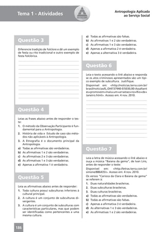 Antropologia Aplicada
Tema 1 - Atividades                                                             ao Serviço Social




                                                    a)   Todas as aﬁrmativas são falsas.
 Questão 3                                          b)   As aﬁrmativas 1 e 2 são verdadeiras.
                                                    c)   As aﬁrmativas 1 e 3 são verdadeiras.
 Diferencie tradição de folclore e dê um exemplo    d)   Apenas a aﬁrmativa 2 é verdadeira.
 de festa ou rito tradicional e outro exemplo de    e)   Apenas a alternativa 3 é verdadeira.
 festa folclórica.
 ____________________________________________
 ____________________________________________
 ____________________________________________
                                                    Questão 6
 ____________________________________________
                                                    Leia o texto acessando o link abaixo e responda
 ____________________________________________
                                                    se os atos criminosos apresentados são um típi-
 ____________________________________________       co exemplo de subcultura. Justiﬁque.
 ____________________________________________       Disponível em: <http://noticias.terra.com.br/
 ____________________________________________       brasil/noticias/0,,OI4737940-EI5030,00-Assaltant
 ____________________________________________       es+promovem+mais+um+arrastao+no+Rio+de+
                                                    Janeiro.html>. Acesso em: 4 nov. 2010.
 ____________________________________________
                                                    ____________________________________________
                                                    ____________________________________________
                                                    ____________________________________________
 Questão 4                                          ____________________________________________
                                                    ____________________________________________
 Leias as frases abaixo antes de responder o tes-   ____________________________________________
 te:
                                                    ____________________________________________
 1. O método da Observação Participante é fun-
                                                    ____________________________________________
     damental para a Antropologia.
                                                    ____________________________________________
 2. História de vida e Estudo de caso são méto-
     dos não aplicáveis à Antropologia.             ____________________________________________
 3. A Etnograﬁa é o documento principal da
     Antropologia.
 a) Todas as aﬁrmativas são verdadeiras.            Questão 7
 b) As aﬁrmativas 1 e 2 são verdadeiras.
 c) As aﬁrmativas 2 e 3 são verdadeiras.
                                                    Leia a letra de música acessando o link abaixo e
 d) As aﬁrmativas 1 e 3 são verdadeiras.            ouça a música “Baiana da gema”, de Ivan Lins,
 e) Apenas a aﬁrmativa 1 é verdadeira.              antes de responder o teste:
                                                    Disponível     em:    <http://letras.terra.com.br/
                                                    simone/886435/>. Acesso em: 4 nov. 2010.

 Questão 5                                          Os versos “Carioca da Clara e Baiana da gema“
                                                    se referem à:
                                                    1. Duas naturalidades brasileiras.
 Leia as aﬁrmativas abaixo antes de responder:      2. Duas subculturas brasileiras.
 1. Toda cultura possui subculturas inferiores à    3. Duas culturas brasileiras.
     cultural principal.
                                                    a) Todas as aﬁrmativas são verdadeiras.
 2. A cultura é um conjunto de subculturas di-
                                                    b) Todas as aﬁrmativas são falsas.
     vergentes.
                                                    c) Apenas a aﬁrmativa 3 é verdadeira.
 3. A cultura é um conjunto de subculturas com
     características particulares, mas que podem    d) As alternativas 1 e 3 são verdadeiras.
     ser identiﬁcadas como pertencentes a uma       e) As aﬁrmativas 1 e 2 são verdadeiras.
     mesma cultura.



186
 