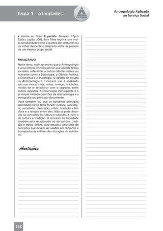 Antropologia Aplicada
Tema 1 - Atividades                                                            ao Serviço Social




 • Assista ao ﬁlme A partida. Direção: Yôjirô         ____________________________________________
 Takita. Japão, 2008. Este ﬁlme mostra com mui-       ____________________________________________
 ta sensibilidade como a quebra dos costumes ou
                                                      ____________________________________________
 do ethos desperta o desprezo entre as pessoas
 de um mesmo grupo social.                            ____________________________________________
                                                      ____________________________________________
                                                      ____________________________________________
 FINALIZANDO                                          ____________________________________________
 Neste tema, você aprendeu que a Antropologia         ____________________________________________
 é uma ciência interdisciplinar que aborda temas      ____________________________________________
 variados, referentes a outras ciências sociais ou
                                                      ____________________________________________
 humanas como a Sociologia, a Ciência Política,
 a Economia e a Psicologia. O objeto de estudo        ____________________________________________
 da Antropologia é o homem que é analisado            ____________________________________________
 sob sua moral, ritos, mitos, crenças, tradições,     ____________________________________________
 modos de se relacionar com o sagrado, entre
                                                      ____________________________________________
 outros aspectos. A Observação Participante é o
 principal método cientíﬁco da Antropologia e a       ____________________________________________
 etnograﬁa seu principal documento.                   ____________________________________________
 Você também viu que os conceitos principais          ____________________________________________
 abordados neste tema foram: cultura, subcultu-       ____________________________________________
 ra, sociedade, civilização, ethos, tradição e fol-
                                                      ____________________________________________
 clore e a relação entre eles. Não se pode disso-
 ciar os conceitos de cultura e subcultura, nem o     ____________________________________________
 de cultura e tradição. O conceito de sociedade       ____________________________________________
 também está relacionado ao de cultura, tradi-        ____________________________________________
 ção e ethos. Enﬁm, você estudou uma série de         ____________________________________________
 conceitos que devem ser usados em conjunto e
 transpostos às análises das situações do cotidia-    ____________________________________________
 no.                                                  ____________________________________________
                                                      ____________________________________________
                                                      ____________________________________________

  Anotações                                           ____________________________________________
                                                      ____________________________________________
 ____________________________________________         ____________________________________________
 ____________________________________________         ____________________________________________
 ____________________________________________         ____________________________________________
 ____________________________________________         ____________________________________________
 ____________________________________________         ____________________________________________
 ____________________________________________         ____________________________________________
 ____________________________________________         ____________________________________________
 ____________________________________________         ____________________________________________
 ____________________________________________         ____________________________________________
 ____________________________________________         ____________________________________________
 ____________________________________________         ____________________________________________
 ____________________________________________         ____________________________________________
 ____________________________________________         ____________________________________________
 ____________________________________________         ____________________________________________
 ____________________________________________         ____________________________________________
 ____________________________________________         ____________________________________________



188
 