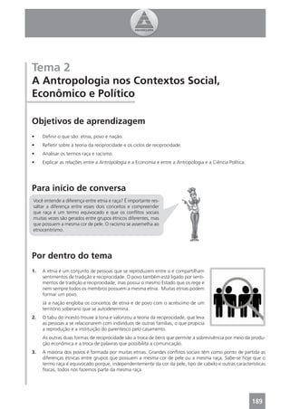 Tema 2
A Antropologia nos Contextos Social,
Econômico e Político

Objetivos de aprendizagem
•    Deﬁnir o que são: etnia, povo e nação.
•    Reﬂetir sobre a teoria da reciprocidade e os ciclos de reciprocidade.
•    Analisar os termos raça e racismo.
•    Explicar as relações entre a Antropologia e a Economia e entre a Antropologia e a Ciência Política.




Para início de conversa
Você entende a diferença entre etnia e raça? É importante res-
saltar a diferença entre esses dois conceitos e compreender
que raça é um termo equivocado e que os conﬂitos sociais
muitas vezes são gerados entre grupos étnicos diferentes, mas
que possuem a mesma cor de pele. O racismo se assemelha ao
etnocentrismo.




Por dentro do tema
1.   A etnia é um conjunto de pessoas que se reproduzem entre si e compartilham
     sentimentos de tradição e reciprocidade. O povo também está ligado por senti-
     mentos de tradição e reciprocidade, mas possui o mesmo Estado que os rege e
     nem sempre todos os membros possuem a mesma etnia. Muitas etnias podem
     formar um povo.
     Já a nação engloba os conceitos de etnia e de povo com o acréscimo de um
     território soberano que se autodetermina.
2.   O tabu do incesto trouxe à tona e valorizou a teoria da reciprocidade, que leva
     as pessoas a se relacionarem com indivíduos de outras famílias, o que propicia
     a reprodução e a instituição do parentesco pelo casamento.
     As outras duas formas de reciprocidade são a troca de bens que permite a sobrevivência por meio da produ-
     ção econômica e a troca de palavras que possibilita a comunicação.
3.   A maioria dos povos é formada por muitas etnias. Grandes conﬂitos sociais têm como ponto de partida as
     diferenças étnicas entre grupos que possuem a mesma cor de pele ou a mesma raça. Sabe-se hoje que o
     termo raça é equivocado porque, independentemente da cor da pele, tipo de cabelo e outras características
     físicas, todos nós fazemos parte da mesma raça.




                                                                                                           189
 