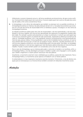 Infelizmente o racismo é bastante comum e, de forma semelhante ao etnocentrismo, ele gera muitos conﬂi-
      tos. O etnocentrismo rejeita quem tem outra etnia. O racismo rejeita quem tem outra cor de pele e/ou outro
      tipo de cabelo, entre outras características físicas.
 4.   A Antropologia é uma ciência tão abrangente que também se preocupa com as questões econômicas. A
      Antropologia Econômica se interessa não pela produção de bens em si, mas pelas trocas de bens que consis-
      tem em uma das três formas de reciprocidade entre os indivíduos e grupos. A Ecologia é um dos ramos da
      Antropologia Econômica.
      As relações econômicas podem gerar três ciclos de reciprocidade: o da troca generalizada, o da troca equi-
      librada e o da troca negativa. No ciclo da troca generalizada não esperamos um pagamento imediato pelo
      bem dado. Por exemplo: quando você presenteia um amigo no aniversário, é comum que você espere que
      no dia do seu aniversário ganhe um presente de valor aproximado, respeitando as diferenças econômicas de
      cada um. Sociedades igualitárias, isto é, não-capitalistas, praticam constantemente a troca generalizada por
      meio de caças, pescas, coletas. A troca equilibrada é a que se dá em estabelecimentos comerciais, em que se
      troca dinheiro (bem de troca) por um bem de uso qualquer (roupas, alimentos, utensílios domésticos etc). O
      ciclo da troca negativa consiste em uma troca desvantajosa para uma das partes. Para Marx, as sociedades
      capitalistas utilizavam o ciclo da troca negativa por meio dos baixos salários oferecidos em troca da força de
      trabalho. Fraudes e roubos também podem ser considerados como ciclos de troca negativos.
      Para o ramo da Antropologia, que se interessa pelo poder e como ele se mantém e se manifesta, enﬁm, a
      Antropologia Política, uma das abordagens principais é trabalhar o poder como linguagem e como aqueles
      que o detêm o legitimam e o fazem parecer natural por meio das palavras.
      Atualmente, o movimento social tem maior visibilidade que os políticos, parecendo mais importante. Para a
      Antropologia Política, os movimentos sociais apenas se fortalecem com os fatores políticos.
      O ambientalismo é o mais importante movimento social do momento. O feminismo, a luta de direitos civis
      iguais para os homossexuais e as minorias étnicas também consistem em relevantes movimentos sociais.




 Anotações
 _______________________________________________________________________________________________

 _______________________________________________________________________________________________

 _______________________________________________________________________________________________

 _______________________________________________________________________________________________

 _______________________________________________________________________________________________

 _______________________________________________________________________________________________

 _______________________________________________________________________________________________

 _______________________________________________________________________________________________

 _______________________________________________________________________________________________

 _______________________________________________________________________________________________

 _______________________________________________________________________________________________

 _______________________________________________________________________________________________




190
 4
 