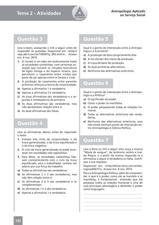 Antropologia Aplicada
Tema 2 - Atividades                                                             ao Serviço Social




 Questão 3                                          Questão 5
 Leia o texto, acessando o link a seguir antes de   Qual é o ponto de intersecção entre a Antropo-
 responder às questões. Disponível em: <http://     logia e a Economia?
 veja.abril.com.br/140307/p_092.shtml>. Acesso      a) A produção de bens propriamente dita.
 em: 4 nov. 2010.
                                                    b) A má divisão dos meios de produção.
 1. O incesto é um tabu em praticamente todas
                                                    c) A troca de bens de produção.
     as sociedades conhecidas, com raríssimas ex-
     ceções que incluem os reinados teocráticos     d) As duas primeiras alternativas.
     do Egito Antigo e do Império Incaico, que      e) Nenhuma das alternativas anteriores.
     permitiam o casamento entre irmãos por
     parte de pai apenas entre os faraós e incas.
 2. A proibição de casamentos entre parentes
     próximos reforçou a teoria de reciprocidade.   Questão 6
 a) Apenas a aﬁrmativa 1 é verdadeira.
 b) Apenas a aﬁrmativa 2 é verdadeira.              Qual é o ponto de intersecção entre a Antropo-
                                                    logia e a Política?
 c) As duas aﬁrmativas são verdadeiras e a se-
     gunda é consequência da primeira.              a) O signiﬁcado do poder.
 d) As duas aﬁrmativas são verdadeiras, mas         b) Como o poder se manifesta.
     não apresentam relação entre si.               c) O poder perpassando todas as relações hu-
 e) As duas aﬁrmativas são falsas.                      manas.
                                                    d) Todas as alternativas anteriores são verda-
                                                        deiras.
                                                    e) Nenhuma das alternativas anteriores, pois
 Questão 4                                              não existe nenhum ponto de intersecção en-
                                                        tre Antropologia e Ciência Política.
 Leia as aﬁrmativas abaixo antes de responder
 o teste:
 1. Existem três ciclos de reciprocidade: o da
     troca generalizada, o da troca equilibrada e
                                                    Questão 7
     o da troca negativa.
 2. O ciclo da troca generalizada só pode acon-     Leia a letra no link a seguir e/ou ouça a música
     tecer em sociedades não-capitalistas.          “Moda de sangue”, de Jerônimo Jardim e Ival-
                                                    do Roque, e a partir da música responda se a
 3. Para Marx, as sociedades capitalistas lida-
                                                    aﬁrmativa a seguir é verdadeira ou falsa. Justiﬁ-
     vam constantemente com o ciclo da troca
                                                    que a sua resposta.
     equilibrada, pois o trabalhador recebia um
     salário por sua força de trabalho.             Disponível em: <http://letras.terra.com.br/elis-
                                                    regina/45677/>. Acesso em: 4 nov. 2010.
 a) Todas as aﬁrmativas são verdadeiras.
                                                    Para a Antropologia Política, além de compreen-
 b) As aﬁrmativas 2 e 3 são verdadeiras, mas
                                                    der o que é o poder, como ele se mantém e se
     não têm relação entre si.
                                                    manifesta, é fundamental entender que ele
 c) As aﬁrmativas 2 e 3 são verdadeiras e se        perpassa todos as relações humanas e uma de
     complementam.                                  suas principais abordagens é defender o poder
 d) As aﬁrmativas 1 e 2 são verdadeiras.            como linguagem.
 e) Apenas a aﬁrmativa 1 é verdadeira.              ____________________________________________
                                                    ____________________________________________
                                                    ____________________________________________
                                                    ____________________________________________
                                                    ____________________________________________



192
 