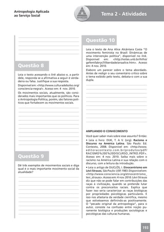 Antropologia Aplicada
ao Serviço Social                                                 Tema 2 - Atividades



  ____________________________________________
  ____________________________________________        Questão 10
  ____________________________________________
  ____________________________________________        Leia o texto de Ana Alice Alcântara Costa “O
  ____________________________________________        movimento feminista no Brasil: Dinâmicas de
                                                      uma intervenção política”, disponível no link.
                                                      Disponível    em:    <http://vsites.unb.br/ih/his/
                                                      gefem/labrys7/liberdade/anaalice.htm>. Acesso
  Questão 8                                           em: 4 nov. 2010.
                                                      Elabore um parecer sobre o tema abordado.
  Leia o texto acessando o link abaixo e, a partir    Antes de redigir o seu comentário crítico sobre
  dele, responda se a aﬁrmativa a seguir é verda-     o tema exibido pelo texto, debata-o com a sua
  deira ou falsa. Justiﬁque a sua resposta.           dupla.
  Disponível em: <http://www.culturadebolso.org/      ____________________________________________
  consciencia-negra/>. Acesso em: 4 nov. 2010.        ____________________________________________
  Os movimentos sociais, atualmente, são consi-       ____________________________________________
  derados mais importantes que os políticos. Para     ____________________________________________
  a Antropologia Política, porém, são fatores polí-   ____________________________________________
  ticos que fortalecem os movimentos sociais.
                                                      ____________________________________________
  ____________________________________________
                                                      ____________________________________________
  ____________________________________________
                                                      ____________________________________________
  ____________________________________________
                                                      ____________________________________________
  ____________________________________________
                                                      ____________________________________________
  ____________________________________________
  ____________________________________________
  ____________________________________________        AMPLIANDO O CONHECIMENTO
  ____________________________________________        Você quer saber mais sobre esse assunto? Então:
  ____________________________________________        • Leia o livro: DIJK, T. A V. (org). Racismo e
  ____________________________________________        Discurso na América Latina. São Paulo: Ed.
                                                      Contexto, 2008. Disponível em: <http://www.
                                                      editoracontexto.com.br/produtos/pdf/
                                                      RACISMO%20E%20DISCURSO_INTRO.PDF>.
  Questão 9                                           Acesso em: 4 nov. 2010. Saiba mais sobre o
                                                      racismo na América Latina e sua relação com o
                                                      discurso, com a leitura da introdução.
  Dê três exemplos de movimentos sociais e diga
  qual é o mais importante movimento social da        • Leia o artigo de DUCLÓS, I. Etnocentrismo em
  atualidade?                                         Lévi-Strauss, São Paulo: USP, 1983. Disponível em:
                                                      <http://www.consciencia.org/etnocentrismo_
  ____________________________________________        levi_strauss>. Acesso em: 4 nov. 2010. Lévi-Strauss
  ____________________________________________        diz que não se pode falar em contribuições das
  ____________________________________________        raças à civilização, quando se pretende lutar
  ____________________________________________        contra os preconceitos raciais. Explica que
                                                      fazer isso seria caracterizar as raças biológicas
  ____________________________________________
                                                      por propriedades psicológicas particulares. E
  ____________________________________________        isso nos afastaria da verdade cientíﬁca, mesmo
  ____________________________________________        que estivéssemos deﬁnindo-as positivamente.
  ____________________________________________        O “pecado original da antropologia”, para o
                                                      autor, consiste na confusão entre noção pu-
  ____________________________________________
                                                      ramente biológica e produções sociológicas e
  ____________________________________________        psicológicas das culturas humanas.




                                                                                                     193
 