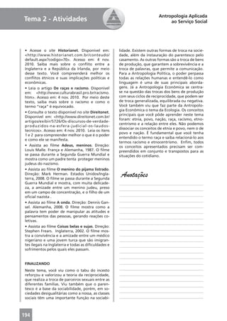 Antropologia Aplicada
Tema 2 - Atividades                                                              ao Serviço Social




 • Acesse o site Historianet. Disponível em:          lidade. Existem outras formas de troca na socie-
 <http://www.historianet.com.br/conteudo/             dade, além da instauração do parentesco pelo
 default.aspx?codigo=70>. Acesso em: 4 nov.           casamento. As outras formas são a troca de bens
 2010. Saiba mais sobre o conﬂito entre a             de produção, que garantem a sobrevivência e a
 Inglaterra e a República da Irlanda, por meio        troca de palavras, que permite a comunicação.
 desse texto. Você compreenderá melhor os             Para a Antropologia Política, o poder perpassa
 conﬂitos étnicos e suas implicações políticas e      todas as relações humanas e entendê-lo como
 econômicas.                                          linguagem é uma de suas principais aborda-
 • Leia o artigo De raças e racismo. Disponível       gens. Já a Antropologia Econômica se centra-
 em: <http://www.culturabrasil.pro.br/racismo.        se na questão das trocas dos bens de produção
 htm>. Acesso em: 4 nov. 2010. Por meio deste         com seus ciclos de reciprocidade, que podem ser
 texto, saiba mais sobre o racismo e como o           de troca generalizada, equilibrada ou negativa.
 termo “raça” é equivocado.                           Você também viu que faz parte da Antropolo-
                                                      gia Econômica o tema da Ecologia. Os conceitos
 • Consulte o texto disponível no site Direitonet.
                                                      principais que você pôde aprender neste tema
 Disponível em: <http://www.direitonet.com.br/
                                                      foram: etnia, povo, nação, raça, racismo, etno-
 artigos/exibir/5726/Os-discursos-de-verdade-
                                                      centrismo e a relação entre eles. Não podemos
 produzidos-na-esfera-judicial-os-laudos-
                                                      dissociar os conceitos de etnia e povo, nem o de
 tecnicos>. Acesso em: 4 nov. 2010. Leia os itens
                                                      povo e nação. É fundamental que você tenha
 1 e 2 para compreender melhor o que é o poder
                                                      entendido o termo raça e saiba relacioná-lo aos
 e como ele se manifesta.
                                                      termos racismo e etnocentrismo. Enﬁm, todos
 • Assista ao ﬁlme Adeus, meninos. Direção:           os conceitos apresentados precisam ser com-
 Louis Malle. França e Alemanha, 1987. O ﬁlme         preendidos em conjunto e transpostos para as
 se passa durante a Segunda Guerra Mundial e          situações do cotidiano.
 mostra como um padre tenta proteger meninos
 judeus do nazismo.
 • Assista ao ﬁlme O menino do pijama listrado.
 Direção: Mark Herman. Estados Unidos/Ingla-
 terra, 2008. O ﬁlme se passa durante a Segunda
                                                       Anotações
 Guerra Mundial e mostra, com muita delicade-         ____________________________________________
 za, a amizade entre um menino judeu, preso           ____________________________________________
 em um campo de concentração, e o ﬁlho de um
                                                      ____________________________________________
 oﬁcial nazista .
                                                      ____________________________________________
 • Assista ao ﬁlme A onda. Direção: Dennis Gan-
 sel. Alemanha, 2008. O ﬁlme mostra como a            ____________________________________________
 palavra tem poder de manipular as atitudes e         ____________________________________________
 pensamentos das pessoas, gerando reações co-         ____________________________________________
 letivas.
                                                      ____________________________________________
 • Assista ao ﬁlme Coisas belas e sujas. Direção:
                                                      ____________________________________________
 Stephen Frears. Inglaterra, 2002. O ﬁlme mos-
 tra a convivência e a amizade entre um médico        ____________________________________________
 nigeriano e uma jovem turca que são imigran-         ____________________________________________
 tes ilegais na Inglaterra e todas as diﬁculdades e   ____________________________________________
 sofrimentos pelos quais eles passam.
                                                      ____________________________________________
                                                      ____________________________________________
 FINALIZANDO                                          ____________________________________________
                                                      ____________________________________________
 Neste tema, você viu como o tabu do incesto
 reforçou e valorizou a teoria da reciprocidade,      ____________________________________________
 que realiza a troca de parceiros sexuais entre as    ____________________________________________
 diferentes famílias. Viu também que o paren-         ____________________________________________
 tesco é a base da sociabilidade, porém, em so-
                                                      ____________________________________________
 ciedades desigualitárias como a nossa, as classes
 sociais têm uma importante função na sociabi-        ____________________________________________



194
 