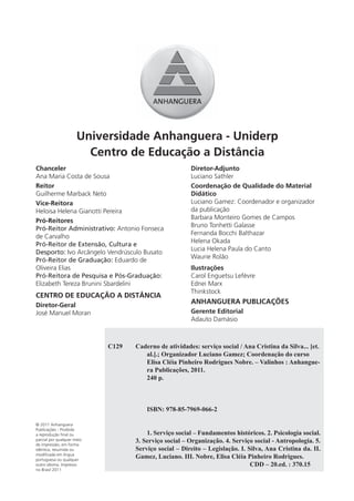 Universidade Anhanguera - Uniderp
                        Centro de Educação a Distância
Chanceler                                              Diretor-Adjunto
Ana Maria Costa de Sousa                               Luciano Sathler
Reitor                                                 Coordenação de Qualidade do Material
Guilherme Marback Neto                                 Didático
Vice-Reitora                                           Luciano Gamez: Coordenador e organizador
Heloisa Helena Gianotti Pereira                        da publicação
                                                       Barbara Monteiro Gomes de Campos
Pró-Reitores
                                                       Bruno Tonhetti Galasse
Pró-Reitor Administrativo: Antonio Fonseca
                                                       Fernanda Bocchi Balthazar
de Carvalho
                                                       Helena Okada
Pró-Reitor de Extensão, Cultura e
                                                       Lucia Helena Paula do Canto
Desporto: Ivo Arcângelo Vendrúsculo Busato
                                                       Waurie Rolão
Pró-Reitor de Graduação: Eduardo de
Oliveira Elias                                         Ilustrações
Pró-Reitora de Pesquisa e Pós-Graduação:               Carol Enguetsu Lefèvre
Elizabeth Tereza Brunini Sbardelini                    Ednei Marx
                                                       Thinkstock
CENTRO DE EDUCAÇÃO A DISTÂNCIA
Diretor-Geral
                                                       ANHANGUERA PUBLICAÇÕES
José Manuel Moran                                      Gerente Editorial
                                                       Adauto Damásio



                            C129   Caderno de atividades: serviço social / Ana Cristina da Silva... [et.
                                      al.].; Organizador Luciano Gamez; Coordenação do curso
                                      Elisa Cléia Pinheiro Rodrigues Nobre. – Valinhos : Anhangue-
                                      ra Publicações, 2011.
                                      240 p.



                                       ISBN: 978-85-7969-066-2

© 2011 Anhanguera
Publicações - Proibida
a reprodução ﬁnal ou                   1. Serviço social – Fundamentos históricos. 2. Psicologia social.
parcial por qualquer meio          3. Serviço social – Organização. 4. Serviço social - Antropologia. 5.
de impressão, em forma
idêntica, resumida ou              Serviço social – Direito – Legislação. I. Silva, Ana Cristina da. II.
modiﬁcada em língua
portuguesa ou qualquer
                                   Gamez, Luciano. III. Nobre, Elisa Cléia Pinheiro Rodrigues.
outro idioma. Impresso                                                        CDD – 20.ed. : 370.15
no Brasil 2011
 