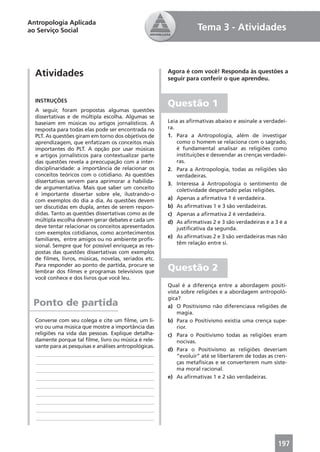 Antropologia Aplicada
ao Serviço Social                                                  Tema 3 - Atividades



  Atividades                                           Agora é com você! Responda às questões a
                                                       seguir para conferir o que aprendeu.


  INSTRUÇÕES
                                                       Questão 1
  A seguir, foram propostas algumas questões
  dissertativas e de múltipla escolha. Algumas se
  baseiam em músicas ou artigos jornalísticos. A       Leia as aﬁrmativas abaixo e assinale a verdadei-
  resposta para todas elas pode ser encontrada no      ra.
  PLT. As questões giram em torno dos objetivos de     1. Para a Antropologia, além de investigar
  aprendizagem, que enfatizam os conceitos mais            como o homem se relaciona com o sagrado,
  importantes do PLT. A opção por usar músicas             é fundamental analisar as religiões como
  e artigos jornalísticos para contextualizar parte        instituições e desvendar as crenças verdadei-
  das questões revela a preocupação com a inter-           ras.
  disciplinaridade: a importância de relacionar os     2. Para a Antropologia, todas as religiões são
  conceitos teóricos com o cotidiano. As questões          verdadeiras.
  dissertativas servem para aprimorar a habilida-      3. Interessa à Antropologia o sentimento de
  de argumentativa. Mais que saber um conceito             coletividade despertado pelas religiões.
  é importante dissertar sobre ele, ilustrando-o
  com exemplos do dia a dia. As questões devem         a) Apenas a aﬁrmativa 1 é verdadeira.
  ser discutidas em dupla, antes de serem respon-      b) As aﬁrmativas 1 e 3 são verdadeiras.
  didas. Tanto as questões dissertativas como as de    c) Apenas a aﬁrmativa 2 é verdadeira.
  múltipla escolha devem gerar debates e cada um       d) As aﬁrmativas 2 e 3 são verdadeiras e a 3 é a
  deve tentar relacionar os conceitos apresentados         justiﬁcativa da segunda.
  com exemplos cotidianos, como acontecimentos
                                                       e) As aﬁrmativas 2 e 3 são verdadeiras mas não
  familiares, entre amigos ou no ambiente proﬁs-
                                                           têm relação entre si.
  sional. Sempre que for possível enriqueça as res-
  postas das questões dissertativas com exemplos
  de ﬁlmes, livros, músicas, novelas, seriados etc.
  Para responder ao ponto de partida, procure se
  lembrar dos ﬁlmes e programas televisivos que        Questão 2
  você conhece e dos livros que você leu.
                                                       Qual é a diferença entre a abordagem positi-
                                                       vista sobre religiões e a abordagem antropoló-
                                                       gica?
 Ponto de partida                                      a) O Positivismo não diferenciava religiões de
                                                           magia.
  Converse com seu colega e cite um ﬁlme, um li-       b) Para o Positivismo existia uma crença supe-
  vro ou uma música que mostre a importância das           rior.
  religiões na vida das pessoas. Explique detalha-     c) Para o Positivismo todas as religiões eram
  damente porque tal ﬁlme, livro ou música é rele-         nocivas.
  vante para as pesquisas e análises antropológicas.
                                                       d) Para o Positivismo as religiões deveriam
  ____________________________________________             “evoluir” até se libertarem de todas as cren-
  ____________________________________________             ças metafísicas e se converterem num siste-
  ____________________________________________             ma moral racional.
  ____________________________________________         e) As aﬁrmativas 1 e 2 são verdadeiras.
  ____________________________________________
  ____________________________________________
  ____________________________________________
  ____________________________________________
  ____________________________________________



                                                                                                    197
 