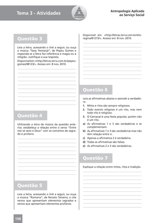 Antropologia Aplicada
Tema 3 - Atividades                                                              ao Serviço Social




                                                     Disponível em: <http://letras.terra.com.br/elis-
 Questão 3                                           regina/81273/>. Acesso em: 8 nov. 2010.
                                                     ____________________________________________
 Leia a letra, acessando o link a seguir, ou ouça    ____________________________________________
 a música “Sexy Yemanjá”, de Pepeu Gomes e           ____________________________________________
 responda se a letra faz referência à magia ou à     ____________________________________________
 religião. Justiﬁque a sua resposta.                 ____________________________________________
 Disponível em: <http://letras.terra.com.br/pepeu-   ____________________________________________
 gomes/48123/>. Acesso em: 8 nov. 2010.
                                                     ____________________________________________
 ____________________________________________
                                                     ____________________________________________
 ____________________________________________
                                                     ____________________________________________
 ____________________________________________
                                                     ____________________________________________
 ____________________________________________
 ____________________________________________
 ____________________________________________
 ____________________________________________        Questão 6
 ____________________________________________
 ____________________________________________        Leia as aﬁrmativas abaixo e assinale a verdadei-
                                                     ra.
 ____________________________________________
                                                     1. Mitos e ritos são sempre religiosos.
                                                     2. Todo evento religioso é um rito, mas nem
                                                         todo rito é religioso.
 Questão 4                                           3. O Carnaval é uma festa popular, porém não
                                                         é um rito.
 Utilizando a letra de música da questão ante-       a) As aﬁrmativas 1 e 3 são verdadeiras e se
 rior, estabeleça a relação entre o verso “Entre         complementam.
 nós só sexo e Deus” com os conceitos de sagra-      b) As aﬁrmativas 1 e 3 são verdadeiras mas não
 do e profano.                                           têm relação entre si.
 ____________________________________________        c) Apenas a aﬁrmativa 2 é verdadeira.
 ____________________________________________        d) Todas as aﬁrmativas são falsas.
 ____________________________________________        e) As aﬁrmativas 2 e 3 são verdadeiras.
 ____________________________________________
 ____________________________________________
 ____________________________________________        Questão 7
 ____________________________________________
 ____________________________________________
                                                     Explique a relação entre mitos, ritos e tradição.
 ____________________________________________
                                                     ____________________________________________
 ____________________________________________
                                                     ____________________________________________
                                                     ____________________________________________
                                                     ____________________________________________
 Questão 5                                           ____________________________________________
                                                     ____________________________________________
 Leia a letra, acessando o link a seguir, ou ouça    ____________________________________________
 a música “Romaria”, de Renato Teixeira, e cite      ____________________________________________
 versos que apresentam elementos sagrados e
                                                     ____________________________________________
 versos que apresentam elementos profanos.
                                                     ____________________________________________



198
 
