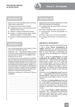 Antropologia Aplicada
ao Serviço Social                                                  Tema 3 - Atividades




  Questão 8                                            Questão 10
  Qual é o tema mais importante para a Antropo-        Qual das alternativas abaixo apresenta um tema
  logia urbana atualmente?                             NÃO abordado pela Antropologia?
  a) Pobreza em comunidades carentes.                  a) Ecologia, Ciclos de reciprocidade, comunita-
  b) As diferenças entre o comunitarismo nas so-          rismo, folclore.
      ciedades rural e urbana.                         b) Folclore, religiões, magia, comunitarismo.
  c) Analisar a violência gerada pelas drogas.         c) Comunitarismo, Ciclo de reciprocidade, mi-
  d) Analisar a violência gerada pelas drogas,            tos e magia.
      problemas pessoais e criminalidade.              d) Mitos, magia, ritos, Ciclo de reciprocidade.
  e) Analisar a violência gerada pela criminalida-     e) Ecologia, luta de classes, comunitarismo e ri-
      de.                                                 tos.


                                                       AMPLIANDO O CONHECIMENTO
  Questão 9                                            Você quer saber mais sobre esse assunto? Então:
                                                       • Leia o artigo Teorias antropológicas da
  Leia o artigo publicado no link a seguir e o rela-   religião. Disponível em: <http://criticanarede.
  cione com o parágrafo seguinte.                      com/html/antropologia.html>. Acesso em: 8 nov.
  Disponível em: <http://www.estadao.com.br/           2010. O autor fala sobre a diversidade que
  noticias/cidades,disputa-por-controle-de-            existe nas teorias antropológicas em relação às
  favelas-deixa-7-mortos-no-rio,28082,0.htm>.          religiões.
  Acesso em: 8 nov. 2010.                              • Leia o artigo O comunitarismo na nova
  O comunitarismo é mais praticado nas socieda-        conﬁguração das políticas sociais no Brasil.
  des rurais que nas urbanas, pois nas primeiras as    Disponível em: <http://www.maxwell.lambda.
  relações familiares são mais fortes. Porém, nas      ele.puc-rio.br/>. Acesso em: 8 nov. 2010. Em
  sociedades urbanas também há comunitarismo,          busca Coleção Digital - procure o artigo pelo
  principalmente em bairros pobres, favelas e cor-     nome do autor. Nesse texto, você encontrará a
  tiços. No entanto, nem sempre o comunitarismo        discussão da categoria comunidade e sua res-
  em bairros pobres e favelas é livre de disputas      signiﬁcação no contexto de descentralização
  políticas que geram conﬂitos de interesse e con-     das políticas sociais no Brasil, a partir dos anos
  tradizem o conceito de comunitarismo.                de 1990.
  Responda e justiﬁque se a aﬁrmativa é falsa ou       • Consulte o site do Publication.cirad. Disponível
  verdadeira.                                          em:      <http://publications.cirad.fr/une_notice.
  ____________________________________________         php?dk=526349>. Acesso em: 8 nov. 2010. Este
                                                       site fala sobre as sociedades rurais em um novo
  ____________________________________________
                                                       contexto.
  ____________________________________________
                                                       • Consulte o site Políticas Melhores. Disponível
  ____________________________________________         em: <http://politicas.melhores.com.br/>. Acesso
  ____________________________________________         em: 8 nov. 2010. O site fala sobre os principais
  ____________________________________________         assuntos do comunitarismo, a queda do muro
  ____________________________________________         de Berlim e Wall Street, todas as mudanças do
                                                       mundo.
  ____________________________________________
                                                       • Leia o artigo Cidade: a cidade multi-étnica.
  ____________________________________________         Disponível em: <http://www.etni-cidade.net/
  ____________________________________________         seguranca_mundo_atual.htm>. Acesso em: 8
                                                       nov. 2010. Nesse, saiba mais sobre o conceito
                                                       de comunidade e seus desaﬁos.




                                                                                                     199
 