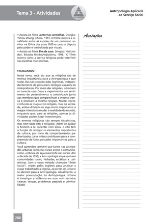 Antropologia Aplicada
Tema 3 - Atividades                                                           ao Serviço Social




 • Assista ao ﬁlme Lanternas vermelhas. Direção:
 Yimou Zhang. China, 1991. O ﬁlme mostra a ri-
                                                     Anotações
 validade entre as esposas de um poderoso se-        ____________________________________________
 nhor na China dos anos 1920 e como a disputa        ____________________________________________
 pelo poder é simbolizada por rituais.
                                                     ____________________________________________
 • Assista ao ﬁlme Fim de caso. Direção: Neil Jor-
 dan. Estados Unidos/Inglaterra, 1999. O ﬁlme        ____________________________________________
 mostra como a crença religiosa pode interferir      ____________________________________________
 nas escolhas mais íntimas.                          ____________________________________________
                                                     ____________________________________________
                                                     ____________________________________________
 FINALIZANDO
                                                     ____________________________________________
 Neste tema, você viu que as religiões são de
                                                     ____________________________________________
 imensa importância para a Antropologia e que
 todas elas são consideradas legítimas, indepen-     ____________________________________________
 dentemente de possuírem teólogos capazes de         ____________________________________________
 interpretá-las. Por meio das religiões, o homem     ____________________________________________
 se conecta com Deus e experimenta um senti-         ____________________________________________
 mento de pertencimento e coletividade junto
 aos membros que compartilham a mesma cren-          ____________________________________________
 ça e praticam a mesma religião. Muitas vezes,       ____________________________________________
 confunde-se magia com religião, mas, na verda-      ____________________________________________
 de, ambas diferem em algo muito importante: a       ____________________________________________
 magia intenciona mudar a realidade do mundo,
 enquanto que, para as religiões, apenas as di-      ____________________________________________
 vindades podem fazer intervenções.                  ____________________________________________
 Os eventos religiosos são sempre ritualísticos,     ____________________________________________
 mas nem todo rito é religioso. Além de ajudar       ____________________________________________
 o homem a se conectar com Deus, o rito tem          ____________________________________________
 a função de reforçar os elementos importantes
                                                     ____________________________________________
 da cultura, por meio de comportamentos pa-
 dronizados. Já os mitos contribuem para a com-      ____________________________________________
 preensão de fatos passados importantes para a       ____________________________________________
 cultura.                                            ____________________________________________
 Você aprendeu também que tanto nas socieda-         ____________________________________________
 des urbanas como nas rurais existe o comunita-
                                                     ____________________________________________
 rismo, embora ele seja mais forte nas rurais. Até
 a década de 1950, a Antropologia só pesquisava      ____________________________________________
 comunidades rurais, fechadas, estáticas e pri-      ____________________________________________
 mitivas. Com o novo método chamado “Rede            ____________________________________________
 Social”, criado pelos ingleses para analisar a
                                                     ____________________________________________
 classe trabalhadora inglesa, as portas do urbano
 se abriram para a Antropologia. Atualmente, a       ____________________________________________
 maior preocupação da Antropologia Urbana            ____________________________________________
 é investigar a violência em suas mais variadas      ____________________________________________
 facetas: drogas, problemas pessoais e crimina-      ____________________________________________
 lidade.
                                                     ____________________________________________
                                                     ____________________________________________
                                                     ____________________________________________
                                                     ____________________________________________
                                                     ____________________________________________
                                                     ____________________________________________



200
 