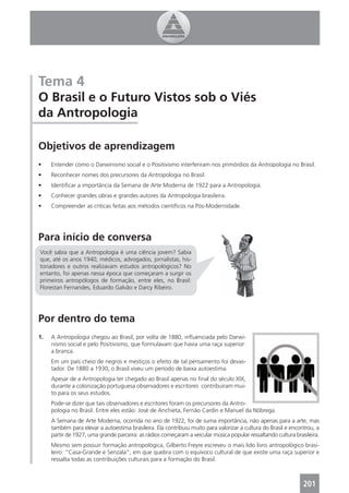 Tema 4
O Brasil e o Futuro Vistos sob o Viés
da Antropologia

Objetivos de aprendizagem
•    Entender como o Darwinismo social e o Positivismo interferiram nos primórdios da Antropologia no Brasil.
•    Reconhecer nomes dos precursores da Antropologia no Brasil.
•    Identiﬁcar a importância da Semana de Arte Moderna de 1922 para a Antropologia.
•    Conhecer grandes obras e grandes autores da Antropologia brasileira.
•    Compreender as críticas feitas aos métodos cientíﬁcos na Pós-Modernidade.




Para início de conversa
Você sabia que a Antropologia é uma ciência jovem? Sabia
que, até os anos 1940, médicos, advogados, jornalistas, his-
toriadores e outros realizavam estudos antropológicos? No
entanto, foi apenas nessa época que começaram a surgir os
primeiros antropólogos de formação, entre eles, no Brasil:
Florestan Fernandes, Eduardo Galvão e Darcy Ribeiro.




Por dentro do tema
1.   A Antropologia chegou ao Brasil, por volta de 1880, inﬂuenciada pelo Darwi-
     nismo social e pelo Positivismo, que formulavam que havia uma raça superior:
     a branca.
     Em um país cheio de negros e mestiços o efeito de tal pensamento foi devas-
     tador. De 1880 a 1930, o Brasil viveu um período de baixa autoestima.
     Apesar de a Antropologia ter chegado ao Brasil apenas no ﬁnal do século XIX,
     durante a colonização portuguesa observadores e escritores contribuíram mui-
     to para os seus estudos.
     Pode-se dizer que tais observadores e escritores foram os precursores da Antro-
     pologia no Brasil. Entre eles estão: José de Anchieta, Fernão Cardin e Manuel da Nóbrega.
     A Semana de Arte Moderna, ocorrida no ano de 1922, foi de suma importância, não apenas para a arte, mas
     também para elevar a autoestima brasileira. Ela contribuiu muito para valorizar a cultura do Brasil e encontrou, a
     partir de 1927, uma grande parceira: as rádios começaram a veicular música popular ressaltando cultura brasileira.
     Mesmo sem possuir formação antropológica, Gilberto Freyre escreveu o mais lido livro antropológico brasi-
     leiro: “Casa-Grande e Senzala”, em que quebra com o equívoco cultural de que existe uma raça superior e
     ressalta todas as contribuições culturais para a formação do Brasil.



                                                                                                                201
 