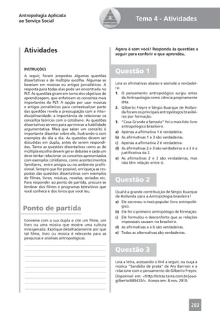Antropologia Aplicada
ao Serviço Social                                                  Tema 4 - Atividades



  Atividades                                           Agora é com você! Responda às questões a
                                                       seguir para conferir o que aprendeu.


  INSTRUÇÕES
                                                       Questão 1
  A seguir, foram propostas algumas questões
  dissertativas e de múltipla escolha. Algumas se
  baseiam em músicas ou artigos jornalísticos. A       Leia as aﬁrmativas abaixo e assinale a verdadei-
  resposta para todas elas pode ser encontrada no      ra:
  PLT. As questões giram em torno dos objetivos de     1. O pensamento antropológico surgiu antes
  aprendizagem, que enfatizam os conceitos mais            da Antropologia como ciência propriamente
  importantes do PLT. A opção por usar músicas             dita.
  e artigos jornalísticos para contextualizar parte    2. Gilberto Freyre e Sérgio Buarque de Hollan-
  das questões revela a preocupação com a inter-           da foram os principais antropólogos brasilei-
  disciplinaridade: a importância de relacionar os         ros por formação.
  conceitos teóricos com o cotidiano. As questões      3. “Casa-Grande e Senzala” foi o mais lido livro
  dissertativas servem para aprimorar a habilidade         antropológico brasileiro.
  argumentativa. Mais que saber um conceito é
  importante dissertar sobre ele, ilustrando-o com     a) Apenas a aﬁrmativa 1 é verdadeira.
  exemplos do dia a dia. As questões devem ser         b) As aﬁrmativas 1 e 3 são verdadeiras.
  discutidas em dupla, antes de serem respondi-        c) Apenas a aﬁrmativa 2 é verdadeira.
  das. Tanto as questões dissertativas como as de      d) As aﬁrmativas 2 e 3 são verdadeiras e a 3 é a
  múltipla escolha devem gerar debates e cada um           justiﬁcativa da 2.
  deve tentar relacionar os conceitos apresentados
                                                       e) As aﬁrmativas 2 e 3 são verdadeiras, mas
  com exemplos cotidianos, como acontecimentos
                                                           não têm relação entre si.
  familiares, entre amigos ou no ambiente proﬁs-
  sional. Sempre que for possível, enriqueça as res-
  postas das questões dissertativas com exemplos
  de ﬁlmes, livros, músicas, novelas, seriados etc.
  Para responder ao ponto de partida, procure se       Questão 2
  lembrar dos ﬁlmes e programas televisivos que
  você conhece e dos livros que você leu.              Qual é a grande contribuição de Sérgio Buarque
                                                       de Hollanda para a Antropologia brasileira?
                                                       a) Ele escreveu o mais popular livro antropoló-
                                                          gico.
 Ponto de partida                                      b) Ele foi o primeiro antropólogo de formação.
                                                       c) Ele formulou o desconforto que as relações
  Converse com a sua dupla e cite um ﬁlme, um             impessoais causam no brasileiro.
  livro ou uma música que mostre uma cultura
                                                       d) As aﬁrmativas a e b são verdadeiras.
  miscigenada. Explique detalhadamente por que
  tal ﬁlme, livro ou música é relevante para as        e) Todas as alternativas são verdadeiras.
  pesquisas e análises antropológicas.
   ____________________________________________
   ____________________________________________        Questão 3
   ____________________________________________
   ____________________________________________        Leia a letra, acessando o link a seguir, ou ouça a
   ____________________________________________        música “Sandália de prata” de Ary Barroso e a
   ____________________________________________        relacione com o pensamento de Gilberto Freyre.
   ____________________________________________        Disponível em: <http://letras.terra.com.br/joao-
   ____________________________________________        gilberto/689425/>. Acesso em: 8 nov. 2010.
   ____________________________________________



                                                                                                     203
 