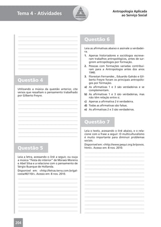 Antropologia Aplicada
Tema 4 - Atividades                                                            ao Serviço Social




 ____________________________________________
 ____________________________________________       Questão 6
 ____________________________________________
 ____________________________________________       Leia as aﬁrmativas abaixo e assinale a verdadei-
 ____________________________________________       ra.
 ____________________________________________       1. Apenas historiadores e sociólogos escreve-
 ____________________________________________           ram trabalhos antropológicos, antes de sur-
                                                        girem antropólogos por formação.
 ____________________________________________
                                                    2. Pessoas com formações variadas contribuí-
 ____________________________________________
                                                        ram para a Antropologia antes dos anos
                                                        1940.
                                                    3. Florestan Fernandes , Eduardo Galvão e Gil-
 Questão 4                                              berto Freyre foram os principais antropólo-
                                                        gos por formação.
                                                    a) As aﬁrmativas 1 e 3 são verdadeiras e se
 Utilizando a música da questão anterior, cite          complementam.
 versos que ressaltam o pensamento trabalhado
 por Gilberto Freyre.                               b) As aﬁrmativas 1 e 3 são verdadeiras, mas
                                                        não têm relação entre si.
 ____________________________________________
                                                    c) Apenas a aﬁrmativa 2 é verdadeira.
 ____________________________________________
                                                    d) Todas as aﬁrmativas são falsas.
 ____________________________________________
                                                    e) As aﬁrmativas 2 e 3 são verdadeiras.
 ____________________________________________
 ____________________________________________
 ____________________________________________
 ____________________________________________       Questão 7
 ____________________________________________
 ____________________________________________       Leia o texto, acessando o link abaixo, e o rela-
                                                    cione com a frase a seguir: O multiculturalismo
 ____________________________________________
                                                    é muito importante para diminuir problemas
                                                    sociais.
                                                    Disponível em: <http://www.pequi.org.br/povos.
 Questão 5                                          html>. Acesso em: 8 nov. 2010.
                                                    ____________________________________________
 Leia a letra, acessando o link a seguir, ou ouça   ____________________________________________
 a música “Festa do interior” de Moraes Moreira     ____________________________________________
 e Abel Silva e a relacione com o pensamento de     ____________________________________________
 Sérgio Buarque de Hollanda.                        ____________________________________________
 Disponível em: <http://letras.terra.com.br/gal-    ____________________________________________
 costa/46110/>. Acesso em: 8 nov. 2010.
                                                    ____________________________________________
 ____________________________________________
                                                    ____________________________________________
 ____________________________________________
                                                    ____________________________________________
 ____________________________________________
                                                    ____________________________________________
 ____________________________________________
                                                    ____________________________________________
 ____________________________________________
                                                    ____________________________________________
 ____________________________________________
                                                    ____________________________________________
 ____________________________________________
                                                    ____________________________________________
 ____________________________________________
                                                    ____________________________________________
 ____________________________________________
                                                    ____________________________________________



204
 