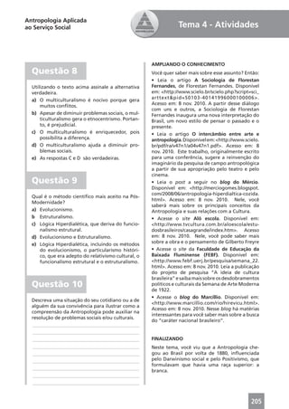 Antropologia Aplicada
ao Serviço Social                                               Tema 4 - Atividades



                                                     AMPLIANDO O CONHECIMENTO
  Questão 8                                          Você quer saber mais sobre esse assunto? Então:
                                                     • Leia o artigo A Sociologia de Florestan
  Utilizando o texto acima assinale a alternativa    Fernandes, de Florestan Fernandes. Disponível
  verdadeira.                                        em: <http://www.scielo.br/scielo.php?script=sci_
  a) O multiculturalismo é nocivo porque gera        arttext&pid=S0103-40141996000100006>.
      muitos conﬂitos.                               Acesso em: 8 nov. 2010. A partir desse diálogo
                                                     com uns e outros, a Sociologia de Florestan
  b) Apesar de diminuir problemas sociais, o mul-    Fernandes inaugura uma nova interpretação do
      ticulturalismo gera o etnocentrismo. Portan-   Brasil, um novo estilo de pensar o passado e o
      to, é prejudicial.                             presente.
  c) O multiculturalismo é enriquecedor, pois        • Leia o artigo O intercâmbio entre arte e
      possibilita a diferença.                       antropologia. Disponível em: <http://www.scielo.
  d) O multiculturalismo ajuda a diminuir pro-       br/pdf/ra/v47n1/a04v47n1.pdf>. Acesso em: 8
      blemas sociais.                                nov. 2010. Este trabalho, originalmente escrito
  e) As respostas C e D são verdadeiras.             para uma conferência, sugere a reinvenção do
                                                     imaginário da pesquisa de campo antropológica
                                                     a partir de sua apropriação pelo teatro e pelo
                                                     cinema.
  Questão 9                                          • Leia o post a seguir no blog do Mércio.
                                                     Disponível em: <http://merciogomes.blogspot.
                                                     com/2008/06/antropologia-hiperdialtica-cozida.
  Qual é o método cientíﬁco mais aceito na Pós-
                                                     html>. Acesso em: 8 nov. 2010. Nele, você
  Modernidade?
                                                     saberá mais sobre os principais conceitos da
  a) Evolucionismo.                                  Antropologia e suas relações com a Cultura.
  b Estruturalismo.                                  • Acesse o site Alô escola. Disponível em:
  c) Lógica Hiperdialética, que deriva do funcio-    <http://www.tvcultura.com.br/aloescola/estu-
     nalismo estrutural.                             dosbrasileiros/casagrande/index.htm>. Acesso
  d) Evolucionismo e Estruturalismo.                 em: 8 nov. 2010. Nele, você pode saber mais
  e) Lógica Hiperdialética, incluindo os métodos     sobre a obra e o pensamento de Gilberto Freyre
     do evolucionismo, o particularismo históri-     • Acesse o site da Faculdade de Educação da
     co, que era adepto do relativismo cultural, o   Baixada Fluminense (FEBF). Disponível em:
     funcionalismo estrutural e o estruturalismo.    <http://www.febf.uerj.br/pesquisa/semana_22.
                                                     html>. Acesso em: 8 nov. 2010. Leia a publicação
                                                     do projeto de pesquisa “A ideia de cultura
                                                     brasileira” e saiba mais sobre os desdobramentos
  Questão 10                                         políticos e culturais da Semana de Arte Moderna
                                                     de 1922.
                                                     • Acesse o blog do Marcillio. Disponível em:
  Descreva uma situação do seu cotidiano ou a de
                                                     <http://www.marcillio.com/rio/hirevicu.html>.
  alguém da sua convivência para ilustrar como a
                                                     Acesso em: 8 nov. 2010. Nesse blog há matérias
  compreensão da Antropologia pode auxiliar na
                                                     interessantes para você saber mais sobre a busca
  resolução de problemas sociais e/ou culturais.
                                                     do “caráter nacional brasileiro”.
  ____________________________________________
  ____________________________________________
  ____________________________________________       FINALIZANDO
  ____________________________________________       Neste tema, você viu que a Antropologia che-
  ____________________________________________       gou ao Brasil por volta de 1880, inﬂuenciada
  ____________________________________________       pelo Darwinismo social e pelo Positivismo, que
                                                     formulavam que havia uma raça superior: a
  ____________________________________________
                                                     branca.
  ____________________________________________
  ____________________________________________


                                                                                                 205
 