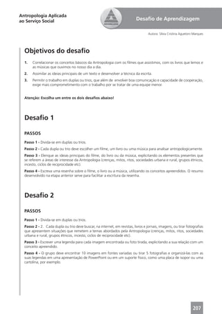 Antropologia Aplicada
ao Serviço Social                                                          Desaﬁo de Aprendizagem

                                                                                   Autora: Sílvia Cristina Aguetoni Marques




  Objetivos do desaﬁo
  1.   Correlacionar os conceitos básicos da Antropologia com os ﬁlmes que assistimos, com os livros que lemos e
       as músicas que ouvimos no nosso dia a dia.
  2.   Assimilar as ideias principais de um texto e desenvolver a técnica da escrita.
  3.   Permitir o trabalho em duplas ou trios, que além de envolver boa comunicação e capacidade de cooperação,
       exige mais comprometimento com o trabalho por se tratar de uma equipe menor.


  Atenção: Escolha um entre os dois desaﬁos abaixo!




  Desaﬁo 1

  PASSOS
  Passo 1 - Divida-se em duplas ou trios.
  Passo 2 - Cada dupla ou trio deve escolher um ﬁlme, um livro ou uma música para analisar antropologicamente.
  Passo 3 - Elenque as ideias principais do ﬁlme, do livro ou da música, explicitando os elementos presentes que
  se referem a áreas de interesse da Antropologia (crenças, mitos, ritos, sociedades urbana e rural, grupos étnicos,
  incesto, ciclos de reciprocidade etc).
  Passo 4 - Escreva uma resenha sobre o ﬁlme, o livro ou a música, utilizando os conceitos apreendidos. O resumo
  desenvolvido na etapa anterior serve para facilitar a escritura da resenha.




  Desaﬁo 2

  PASSOS
  Passo 1 - Divida-se em duplas ou trios.
  Passo 2 - 2. Cada dupla ou trio deve buscar, na internet, em revistas, livros e jornais, imagens, ou tirar fotograﬁas
  que apresentem situações que remetem a temas abordados pela Antropologia (crenças, mitos, ritos, sociedades
  urbana e rural, grupos étnicos, incesto, ciclos de reciprocidade etc).
  Passo 3 - Escrever uma legenda para cada imagem encontrada ou foto tirada, explicitando a sua relação com um
  conceito apreendido.
  Passo 4 - O grupo deve encontrar 10 imagens em fontes variadas ou tirar 5 fotograﬁas e organizá-las com as
  suas legendas em uma apresentação de PowerPoint ou em um suporte físico, como uma placa de isopor ou uma
  cartolina, por exemplo.




                                                                                                                   207
 
