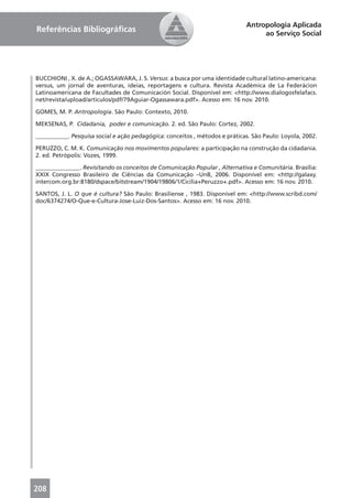 Antropologia Aplicada
Referências Bibliográﬁcas                                                         ao Serviço Social




BUCCHIONI , X. de A.; OGASSAWARA, J. S. Versus: a busca por uma identidade cultural latino-americana:
versus, um jornal de aventuras, ideias, reportagens e cultura. Revista Académica de La Federácion
Latinoamericana de Facultades de Comunicación Social. Disponível em: <http://www.dialogosfelafacs.
net/revista/upload/articulos/pdf/79Aguiar-Ogassawara.pdf>. Acesso em: 16 nov. 2010.

GOMES, M. P. Antropologia. São Paulo: Contexto, 2010.

MEKSENAS, P. Cidadania, poder e comunicação. 2. ed. São Paulo: Cortez, 2002.

___________. Pesquisa social e ação pedagógica: conceitos , métodos e práticas. São Paulo: Loyola, 2002.

PERUZZO, C. M. K. Comunicação nos movimentos populares: a participação na construção da cidadania.
2. ed. Petrópolis: Vozes, 1999.

_______________. Revisitando os conceitos de Comunicação Popular , Alternativa e Comunitária. Brasília:
XXIX Congresso Brasileiro de Ciências da Comunicação –UnB, 2006. Disponível em: <http://galaxy.
intercom.org.br:8180/dspace/bitstream/1904/19806/1/Cicilia+Peruzzo+.pdf>. Acesso em: 16 nov. 2010.

SANTOS, J. L. O que é cultura? São Paulo: Brasiliense , 1983. Disponível em: <http://www.scribd.com/
doc/6374274/O-Que-e-Cultura-Jose-Luiz-Dos-Santos>. Acesso em: 16 nov. 2010.




208
 