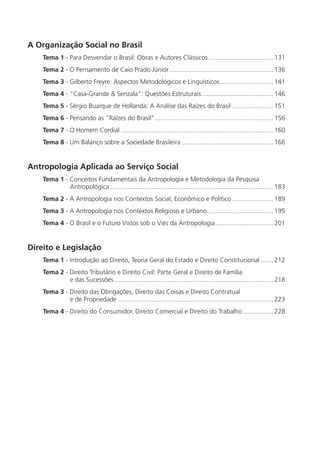 A Organização Social no Brasil
    Tema 1 - Para Desvendar o Brasil: Obras e Autores Clássicos .................................... 131
    Tema 2 - O Pensamento de Caio Prado Júnior .......................................................... 136
    Tema 3 - Gilberto Freyre: Aspectos Metodológicos e Linguísticos.............................. 141
    Tema 4 - “Casa-Grande & Senzala”: Questões Estruturais ........................................ 146
    Tema 5 - Sérgio Buarque de Hollanda: A Análise das Raízes do Brasil ....................... 151
    Tema 6 - Pensando as “Raízes do Brasil” .................................................................. 156
    Tema 7 - O Homem Cordial ..................................................................................... 160
    Tema 8 - Um Balanço sobre a Sociedade Brasileira ................................................... 166


Antropologia Aplicada ao Serviço Social
    Tema 1 - Conceitos Fundamentais da Antropologia e Metodologia da Pesquisa
             Antropológica ........................................................................................... 183
    Tema 2 - A Antropologia nos Contextos Social, Econômico e Político ....................... 189
    Tema 3 - A Antropologia nos Contextos Religioso e Urbano ..................................... 195
    Tema 4 - O Brasil e o Futuro Vistos sob o Viés da Antropologia ................................ 201


Direito e Legislação
    Tema 1 - Introdução ao Direito, Teoria Geral do Estado e Direito Constitucional ....... 212
    Tema 2 - Direito Tributário e Direito Civil: Parte Geral e Direito de Família
             e das Sucessões ......................................................................................... 218
    Tema 3 - Direito das Obrigações, Direito das Coisas e Direito Contratual
             e de Propriedade ....................................................................................... 223
    Tema 4 - Direito do Consumidor, Direito Comercial e Direito do Trabalho ................. 228
 