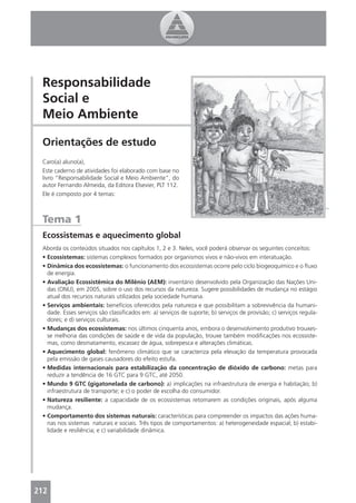 Responsabilidade
 Social e
 Meio Ambiente

 Orientações de estudo
 Caro(a) aluno(a),
 Este caderno de atividades foi elaborado com base no
 livro “Responsabilidade Social e Meio Ambiente”, do
 autor Fernando Almeida, da Editora Elsevier, PLT 112.
 Ele é composto por 4 temas:



 Tema 1
 Ecossistemas e aquecimento global
 Aborda os conteúdos situados nos capítulos 1, 2 e 3. Neles, você poderá observar os seguintes conceitos:
 • Ecossistemas: sistemas complexos formados por organismos vivos e não-vivos em interatuação.
 • Dinâmica dos ecossistemas: o funcionamento dos ecossistemas ocorre pelo ciclo biogeoquímico e o ﬂuxo
   de energia.
 • Avaliação Ecossistêmica do Milênio (AEM): inventário desenvolvido pela Organização das Nações Uni-
   das (ONU), em 2005, sobre o uso dos recursos da natureza. Sugere possibilidades de mudança no estágio
   atual dos recursos naturais utilizados pela sociedade humana.
 • Serviços ambientais: benefícios oferecidos pela natureza e que possibilitam a sobrevivência da humani-
   dade. Esses serviços são classiﬁcados em: a) serviços de suporte; b) serviços de provisão; c) serviços regula-
   dores; e d) serviços culturais.
 • Mudanças dos ecossistemas: nos últimos cinquenta anos, embora o desenvolvimento produtivo trouxes-
   se melhoria das condições de saúde e de vida da população, trouxe também modiﬁcações nos ecossiste-
   mas, como desmatamento, escassez de água, sobrepesca e alterações climáticas.
 • Aquecimento global: fenômeno climático que se caracteriza pela elevação da temperatura provocada
   pela emissão de gases causadores do efeito estufa.
 • Medidas internacionais para estabilização da concentração de dióxido de carbono: metas para
   reduzir a tendência de 16 GTC para 9 GTC, até 2050.
 • Mundo 9 GTC (gigatonelada de carbono): a) implicações na infraestrutura de energia e habitação; b)
   infraestrutura de transporte; e c) o poder de escolha do consumidor.
 • Natureza resiliente: a capacidade de os ecossistemas retomarem as condições originais, após alguma
   mudança.
 • Comportamento dos sistemas naturais: características para compreender os impactos das ações huma-
   nas nos sistemas naturais e sociais. Três tipos de comportamentos: a) heterogeneidade espacial; b) estabi-
   lidade e resiliência; e c) variabilidade dinâmica.




212                                                                                                            3
 
