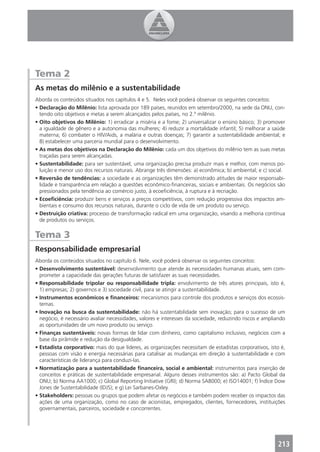 Tema 2
As metas do milênio e a sustentabilidade
Aborda os conteúdos situados nos capítulos 4 e 5. Neles você poderá observar os seguintes conceitos:
• Declaração do Milênio: lista aprovada por 189 países, reunidos em setembro/2000, na sede da ONU, con-
  tendo oito objetivos e metas a serem alcançados pelos países, no 2.º milênio.
• Oito objetivos do Milênio: 1) erradicar a miséria e a fome; 2) universalizar o ensino básico; 3) promover
  a igualdade de gênero e a autonomia das mulheres; 4) reduzir a mortalidade infantil; 5) melhorar a saúde
  materna; 6) combater o HIV/Aids, a malária e outras doenças; 7) garantir a sustentabilidade ambiental; e
  8) estabelecer uma parceria mundial para o desenvolvimento.
• As metas dos objetivos na Declaração do Milênio: cada um dos objetivos do milênio tem as suas metas
  traçadas para serem alcançadas.
• Sustentabilidade: para ser sustentável, uma organização precisa produzir mais e melhor, com menos po-
  luição e menor uso dos recursos naturais. Abrange três dimensões: a) econômica; b) ambiental; e c) social.
• Reversão de tendências: a sociedade e as organizações têm demonstrado atitudes de maior responsabi-
  lidade e transparência em relação a questões econômico-ﬁnanceiras, sociais e ambientais. Os negócios são
  pressionados pela tendência ao comércio justo, à ecoeﬁciência, à ruptura e à recriação.
• Ecoeﬁciência: produzir bens e serviços a preços competitivos, com redução progressiva dos impactos am-
  bientais e consumo dos recursos naturais, durante o ciclo de vida de um produto ou serviço.
• Destruição criativa: processo de transformação radical em uma organização, visando a melhoria contínua
  de produtos ou serviços.


Tema 3
Responsabilidade empresarial
Aborda os conteúdos situados no capítulo 6. Nele, você poderá observar os seguintes conceitos:
• Desenvolvimento sustentável: desenvolvimento que atende às necessidades humanas atuais, sem com-
  prometer a capacidade das gerações futuras de satisfazer as suas necessidades.
• Responsabilidade tripolar ou responsabilidade tripla: envolvimento de três atores principais, isto é,
  1) empresas; 2) governos e 3) sociedade civil, para se atingir a sustentabilidade.
• Instrumentos econômicos e ﬁnanceiros: mecanismos para controle dos produtos e serviços dos ecossis-
  temas.
• Inovação na busca da sustentabilidade: não há sustentabilidade sem inovação; para o sucesso de um
  negócio, é necessário avaliar necessidades, valores e interesses da sociedade, reduzindo riscos e ampliando
  as oportunidades de um novo produto ou serviço.
• Finanças sustentáveis: novas formas de lidar com dinheiro, como capitalismo inclusivo, negócios com a
  base da pirâmide e redução da desigualdade.
• Estadista corporativo: mais do que líderes, as organizações necessitam de estadistas corporativos, isto é,
  pessoas com visão e energia necessárias para catalisar as mudanças em direção à sustentabilidade e com
  características de liderança para conduzi-las.
• Normatização para a sustentabilidade ﬁnanceira, social e ambiental: instrumentos para inserção de
  conceitos e práticas de sustentabilidade empresarial. Alguns desses instrumentos são: a) Pacto Global da
  ONU; b) Norma AA1000; c) Global Reporting Initiative (GRI); d) Norma SA8000; e) ISO14001; f) Índice Dow
  Jones de Sustentabilidade (IDJS); e g) Lei Sarbanes-Oxley.
• Stakeholders: pessoas ou grupos que podem afetar os negócios e também podem receber os impactos das
  ações de uma organização, como no caso de acionistas, empregados, clientes, fornecedores, instituições
  governamentais, parceiros, sociedade e concorrentes.




                                                                                                         213
 