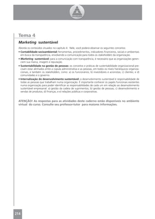 Tema 4
 Marketing sustentável
 Aborda os conteúdos situados no capítulo 4. Nele, você poderá observar os seguintes conceitos:
 • Contabilidade socioambiental: ferramentas, procedimentos, indicadores ﬁnanceiros, sociais e ambientais
   em busca da transparência, envolvendo a comunicação para todos os stakeholders da organização.
 • Marketing sustentável: para a comunicação com transparência, é necessário que as organizações geren-
   ciem sua marca, imagem e reputação.
 • Sustentabilidade na gestão de pessoas: os conceitos e práticas de sustentabilidade organizacional pre-
   cisam estar alinhados entre a cúpula administrativa e as pessoas, em todos os níveis hierárquicos organiza-
   cionais, e também os stakeholders, como: a) os funcionários; b) investidores e acionistas; c) clientes; e d)
   comunidades e o governo.
 • Internalização do desenvolvimento sustentável: o desenvolvimento sustentável é responsabilidade de
   todas as pessoas que trabalham numa organização. É importante conhecer os papéis funcionais existentes
   numa organização para poder identiﬁcar as responsabilidades de cada um em relação ao desenvolvimento
   sustentável empresarial: a) gestão da cadeia de suprimentos; b) gestão de pessoas; c) desenvolvimento e
   vendas de produtos; d) ﬁnanças; e e) relações públicas e corporativas.


 ATENÇÃO! As respostas para as atividades deste caderno estão disponíveis no ambiente
 virtual do curso. Consulte seu professor-tutor para maiores informações.




214
 