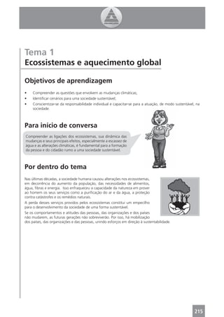 Tema 1
Ecossistemas e aquecimento global

Objetivos de aprendizagem
•    Compreender as questões que envolvem as mudanças climáticas;
•    Identiﬁcar cenários para uma sociedade sustentável;
•    Conscientizar-se da responsabilidade individual e capacitar-se para a atuação, de modo sustentável, na
     sociedade.



Para início de conversa
Compreender as ligações dos ecossistemas, sua dinâmica das
mudanças e seus principais efeitos, especialmente a escassez de
água e as alterações climáticas, é fundamental para a formação
da pessoa e do cidadão rumo a uma sociedade sustentável.



Por dentro do tema
Nas últimas décadas, a sociedade humana causou alterações nos ecossistemas,
em decorrência do aumento da população, das necessidades de alimentos,
água, ﬁbras e energia. Isso enfraqueceu a capacidade da natureza em prover
ao homem os seus serviços como a puriﬁcação do ar e da água, a proteção
contra catástrofes e os remédios naturais.
A perda desses serviços providos pelos ecossistemas constitui um empecilho
para o desenvolvimento da sociedade de uma forma sustentável.
Se os comportamentos e atitudes das pessoas, das organizações e dos países
não mudarem, as futuras gerações não sobreviverão. Por isso, há mobilização
dos países, das organizações e das pessoas, unindo esforços em direção à sustentabilidade.




                                                                                                       215
 
