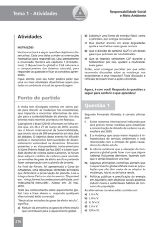 Responsabilidade Social
Tema 1 - Atividades                                                             e Meio Ambiente




  Atividades                                           b) Substituir uma fonte de energia fóssil, como
                                                          o petróleo, por energia renovável.
                                                       c) Que plantar árvores em áreas degradadas
  INSTRUÇÕES                                              ajuda a neutralizar esses gases nocivos.
                                                       d) Que o dióxido de carbono (CO2) é um desses
  Você encontrará a seguir questões objetivas e dis-
                                                          gases que precisam ser neutralizados.
  sertativas. Cada uma delas contém as orientações
  necessárias para respondê-las. Leia atentamente      e) Que os vegetais consomem CO2 durante a
  o enunciado. Recorra aos capítulos 1 (Ecossiste-        fotossíntese; por isso, ajudam a neutralizar
  mas), 2 (Aquecimento global) e 3 (A natureza e          esses gases.
  o comportamento dos sistemas naturais), para         Então, você consegue perceber por que estão
  responder às questões e ﬁxar os conceitos apren-     ocorrendo discussões sobre as mudanças nos
  didos.                                               ecossistemas e seus impactos? Toda discussão e
  Fique atento, pois seu tutor poderá pedir que        reﬂexão precisam levar a ações concretas.
  uma ou mais atividades dissertativas sejam pos-
  tadas no ambiente virtual de aprendizagem.
                                                       Agora, é com você! Responda às questões a
                                                       seguir para conferir o que aprendeu!
  Ponto de partida
  A mídia tem divulgado eventos em vários paí-         Questão 1
  ses para discutir as mudanças nos ecossistemas,
  seus impactos e encontrar alternativas de solu-      Segundo Fernando Almeida, é correto aﬁrmar
  ção para a sustentabilidade do planeta. Um dos       que:
  eventos mais recentes aconteceu em Manaus.
                                                       I. Existe consenso internacional indicando que
  Capriglione e Brasil (2010) informam na folha on-         será preciso tomar medidas para estabilizar
  line que, em 26 e 27 de março de 2010, aconte-            a concentração de dióxido de carbono na at-
  ceu o Fórum Internacional de Sustentabilidade,            mosfera até 2050.
  que reuniu cerca de 300 empresários em dois dias
  de debates. O objetivo desse evento foi difundir     II. É a mudança que causa maior impacto à in-
  práticas e mecanismos bem-sucedidos de desen-             fraestrutura de serviços ambientais e está
  volvimento sustentável na Amazônia. Estiveram             relacionada com a emissão de gases causa-
  presentes o ex vice-presidente norte-americano            dores do efeito estufa.
  Al Gore (Prêmio Nobel da Paz 2007) e o bem-suce-     III. A ciência evidencia que a elevação da tem-
  dido diretor de cinema James Cameron. O Fórum             peratura global pode fazer com que alguns
  deve adquirir créditos de carbono para neutrali-          icebergs ﬂutuantes derretam, fazendo com
  zar emissões de gases de efeito estufa e pretende         que o sertão brasileiro vire mar.
  fazer compensação com o plantio de árvores.          IV. Algumas aﬁrmações cientíﬁcas alertam que
  Ao ﬁnal do Fórum, foi apresentada a Carta do              o aquecimento global afetará mais as popu-
  Amazonas, uma declaração contendo princípios              lações que não têm meios de se adaptar às
  que defendem a preservação do planeta. Leia a             mudanças, isto é, as de baixa renda.
  íntegra dessa Carta no site do evento. Disponível    V. Políticas públicas e preciﬁcação da energia
  em: <http://www.forumdesustentabilidade.com/              em equilíbrio com objetivos sociais poderão
  index.php?id_menu=89>. Acesso em: 25 mai.                 induzir novos e sustentáveis hábitos de con-
  2010.                                                     sumo da população.
  Teste seu conhecimento sobre aquecimento glo-        As alternativas corretas estão contidas em:
  bal. Leia a frase abaixo e responda qual/quais       a) I, II e IV.
  alternativa(s) é/são correta(s).
                                                       b) I, III e V.
  “Neutralizar emissões de gases de efeito estufa”,
                                                       c) II, IV e V.
  signiﬁca:
                                                       d) I, II e V.
  a) Reduzir da atmosfera os gases de efeito estufa
      que contribuem para o aquecimento global.        e) II,III e IV.



216
 