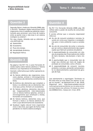 Responsabilidade Social
e Meio Ambiente                                                    Tema 1 - Atividades




  Questão 2                                          Questão 4
  Segundo Odum, citado por Almeida (2008, pág.       No PLT 112, Fernando Almeida (2008, pág. 26)
  3, do PLT), “Qualquer região natural que inclua    reﬂete sobre o poder de escolha do consumidor
  organismos vivos e substâncias abióticas intera-   consciente.
  turando para promover uma troca de matéria
                                                     É correto aﬁrmar que o consumo responsável
  entre as partes vivas e não-vivas é um sistema
                                                     refere-se:
  ecológico ou sistema”.
                                                     a) Ao ato de consumir produtos e serviços, le-
  Por essa citação, Almeida está se referindo a
                                                        vando em conta seus impactos e consequên-
  uma deﬁnição de:
                                                        cias para o meio ambiente e para a socieda-
  a) Stakeholder.                                       de.
  b) Ecossistema.                                    b) Ao ato do consumidor de evitar o consumo,
  c) Fluxo de energia.                                  por ser contra o desenvolvimento das organi-
  d) Variabilidade dinâmica.                            zações que fabricam produtos de plástico.
  e) Regulação hídrica.                              c) À responsabilidade do consumidor em rela-
                                                        ção às propostas das ﬁnanciadoras de crédito
                                                        de bens duráveis, não-duráveis e bens mó-
                                                        veis.
  Questão 3                                          d) À oportunidade que o consumidor tem de
                                                        exigir seus direitos por meio de órgãos de
                                                        proteção ao consumidor, como o Procon.
  Na página 3 do PLT 112, o autor Fernando Al-
  meida explica sobre fatores abióticos e fatores    e) À responsabilidade de consumir recursos,
  bióticos e sua importância no ecossistema.            produtos e serviços, pensando exclusivamen-
                                                        te no desenvolvimento sustentável da gera-
  Assinale a alternativa que melhor apresenta es-
                                                        ção de hoje.
  ses fatores.
  a) Os fatores abióticos são organismos vivos,
      como plantas, animais e microorganismos;
      e os bióticos são elementos constituintes da   Leia atentamente a reportagem “Enchente no
      biota.                                         Rio está entre as mais fatais nos últimos 12 me-
  b) Os bióticos são elementos que compõem a         ses no mundo”, da bbcbrasil.com (7 abr. 2010).
      biota; e os abióticos são os elementos não-    Disponível em:< http://www.estadao.com.br/
      vivos que, juntos, formam um ecossistema.      noticias/nacional,enchente-no-rio-esta-entre-
                                                     as-mais-fatais-nos-ultimos-12-meses-no-mun-
  c) Os fatores abióticos, elementos não-vivos,
                                                     do,534900,0.htm>. Acesso em: 3 mai. 2010.
      são inseparavelmente inter-relacionados
      com os fatores bióticos (plantas, animais e
      microorganismos que constituem a biota),
      formando um ecossistema.
  d) Os fatores bióticos, elementos vivos, que
      formam a biota e os fatores abióticos for-
      mam o que denominamos de ecossistema.
  e) Qualquer região natural inclui organismos
      vivos e não-vivos, que agem de forma inde-
      pendente no mesmo sistema ecológico.




                                                                                               217
 