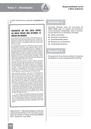 Responsabilidade Social
Tema 1 - Atividades                                                                    e Meio Ambiente




  A partir dessa leitura, responda às questões 5 e
  6.                                                           Questão 5
                                                               Fernando Almeida, autor do Livro-Texto de
                                                               RSMA (2008, pág. 11), explica que fenômenos
   ENCHENTE NO RIO ESTÁ ENTRE                                  como enchentes, tempestades, secas e terremo-
   AS MAIS FATAIS NOS ÚLTIMOS 12                               tos são efeitos de um fenômeno chamado:
                                                               a) Gestão sustentável.
   MESES NO MUNDO
   As enchentes no Rio de Janeiro, nesta semana, já cau-
                                                               b) Avaliação ecossistêmica.
   saram mais mortes do que qualquer outro incidente se-       c) Sustentabilidade global.
   melhante em 2010, em qualquer parte do mundo. Nos
   últimos 12 meses, a inundação no Rio foi a quinta mais
                                                               d) Mudança dos ecossistemas.
   fatal do mundo.                                             e) Variabilidade dinâmica.
   As autoridades brasileiras conﬁrmam que pelo menos
   95 pessoas já morreram, mas, segundo alguns relatos,
   o número de mortos pode passar de cem. Segundo da-
   dos preliminares do Centro de Pesquisas de Epidemio-
   logia dos Desastres (Cred, na sigla em inglês), a pedido    Questão 6
   da BBC Brasil, as quatro enchentes que mais mataram
   pessoas nos últimos 12 meses foram as da Índia, Arábia
   Saudita e Serra Leoa. O Cred, sediado na Bélgica, coleta    Em grupos de cinco alunos, avaliem os impactos
   dados sobre catástrofes há 30 anos e fornece estatísticas   psicológicos e sociais causados pelas enchentes.
    para pesquisadores de todo o mundo.
    O pior incidente aconteceu na Índia, onde as chuvas de
    monções, em julho do ano passado, em diversas partes
    do país, deixaram 992 pessoas mortas. Em setembro,
    outras 300 pessoas morreram, também em inundações
    na Índia. A lista é seguida por inundações na Arábia
    Saudita - em novembro, com 163 mortos - e Serra Leoa,
    em agosto, com 103 mortos. A enchente desta semana
    no Rio aparece na quinta posição na lista do Cred.
   Outra enchente no Brasil - que inclui as inundações no
   litoral do Rio e São Paulo, em janeiro - era até esta se-
   mana a mais fatal no mundo em 2010. Naquela oca-
   sião, 74 pessoas morreram, segundo o instituto belga.
   As outras enchentes mais fatais registradas neste ano
   pelo Cred foram em Madeira, Portugal (42 mortos em
   fevereiro), Cazaquistão (37 mortos em março), México
   (41 mortos em janeiro) e França (45 mortos em feverei-
   ro e março). Os dados deste ano ainda são preliminares
   e estão sendo revisados pelo Centro. No Rio de Janeiro,
    a maior parte das mortes foi causada por deslizamentos
    em Niterói e no Rio de Janeiro. As cidades foram atingi-
    das por algumas das chuvas mais fortes em anos, no ﬁm
    da tarde de segunda-feira.
        [...] Um relatório de 2009 do Programa das Nações
    Unidas para o Desenvolvimento (Pnud) aﬁrma que ape-
    nas 11% das pessoas expostas a catástrofes naturais vi-
    vem em países pobres, mas que é em países pobres que
    ocorrem mais de 53% das mortes. (bbcbrasil.com (7 abr.
    2010).




  Disponível em: < http://www.estadao.com.br/noti-
  cias/nacional,enchente-no-rio-esta-entre-as-mais-
  fatais-nos-ultimos-12-meses-no-mundo,534900,0.
  Htm>. Acesso em: 3 mai. 2010.




218
 
