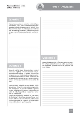 Responsabilidade Social
e Meio Ambiente                                                   Tema 1 - Atividades




  Questão 7
  Faça uma pesquisa em websites e identiﬁque,
  pelo menos, cinco práticas adotadas pelos paí-
  ses para redução do aquecimento global. Uma
  dica: sempre anote os endereços dos websites
  que serviram de fonte para sua pesquisa. Pode
  ser que numa futura pesquisa você precise de-
  les.




                                                     Questão 9
                                                     Respondida a questão 8, forme grupos com qua-
                                                     tro colegas e discuta como as ações grupais, ou
  Questão 8                                          em sociedade, poderão reduzir a “pegada” de
                                                     uma cidade.

  Segundo a WWF-Brasil (Disponível em: <http://
  www.wwf.org.br>), uma organização não-go-
  vernamental brasileira, “a Pegada Ecológica de
  um país, de uma cidade ou de uma pessoa, cor-
  responde ao tamanho das áreas produtivas de
  terra e de mar, necessárias para gerar produtos,
  bens e serviços que sustentam seus estilos de
  vida”.

  Para calcular o tamanho da sua Pegada Ecoló-
  gica, acesse: <http://www.pegadaecologica.org.
  br/> e responda às quinze questões sugeridas
  no site para identiﬁcar alguns hábitos do seu
  estilo de vida. Responda-as e observe o tama-
  nho da sua pegada.
  Depois de conhecido o tamanho da sua “Pega-
  da Ecológica”, identiﬁque de que forma você
  poderá reduzir o seu tamanho, nas ações do seu
  cotidiano em casa, no trabalho, na universidade
  e nos ambientes em que frequenta.




                                                                                              219
 
