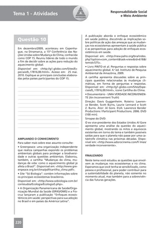 Responsabilidade Social
Tema 1 - Atividades                                                           e Meio Ambiente




                                                     A publicação aborda o enfoque ecossistêmico
  Questão 10                                         em saúde pública, discutindo as implicações so-
                                                     bre políticas de ação das ameaças que as mudan-
                                                     ças nos ecossistemas apresentam à saúde pública
  Em dezembro/2009, aconteceu em Copenha-            e as perspectivas para adoção de enfoques ecos-
  gue, na Dinamarca, a 15ª Conferência das Na-       sistêmicos em saúde.
  ções Unidas sobre Mudança do Clima, conhecida      Disponível em: <http://new.paho.org/bra/index.
  como COP 15. Reuniu líderes de todo o mundo        php?option=com_content&task=view&id=618&I
  a ﬁm de decidir sobre as ações para redução do     temid=575>.
  aquecimento global.
                                                     • Livro PINTO et al. Perguntas e respostas sobre
  Disponível em: <http://g1.globo.com/Sites/Es-      aquecimento global. 4.a ed. Instituto de Pesquisa
  peciais/0,,17816,00.html>. Acesso em: 25 mai.      Ambiental da Amazônia, 2009.
  2010. Explique as principais conclusões elabora-
  das pelos países participantes do COP 15.          A cartilha apresenta discussões sobre as prin-
                                                     cipais questões relacionadas às mudanças cli-
                                                     máticas, em forma de perguntas e respostas.
                                                     Disponível em: <http://g1.globo.com/Sites/Espe-
                                                     ciais/0,,17816,00.html>, ícone Cartilha do Clima.
                                                     • Documentário - UMA VERDADE INCONVENIEN-
                                                     TE (An Inconvenient Truth)
                                                     Direção: Davis Guggenheim. Roteiro: Lawren-
                                                     ce Bender, Scott Burns, Laurie Lennard e Scott
                                                     Z. Burns. Ator: Al Gore. EUA: Lawrence Bender
                                                     Productions / Participant Productions. 2006. DVD
                                                     (100 min).
                                                     Sinopse do DVD:
                                                     O ex vice-presidente dos Estados Unidos Al Gore
                                                     apresenta uma análise da questão do aqueci-
                                                     mento global, mostrando os mitos e equívocos
                                                     existentes em torno do tema e também possíveis
                                                     saídas para que o planeta não passe por uma ca-
  AMPLIANDO O CONHECIMENTO                           tástrofe climática nas próximas décadas. Dispo-
  Para saber mais sobre esse assunto consulte:       nível em: <http://www.adorocinema.com/ﬁ lmes/
                                                     verdade-inconveniente>.
  • Greenpeace: uma organização independente
  que realiza campanhas expondo os problemas
  ambientais globais para proteger a biodiversi-
  dade e outras questões ambientais. Elaborou,       FINALIZANDO
  também, a cartilha “Mudanças do clima, mu-         Neste tema você estudou as questões que envol-
  danças de vida: como o aquecimento global já       vem as mudanças nos ecossistemas e no clima.
  afeta o Brasil”. Disponível em: <http://www.gre-   Esperamos que você tenha se sensibilizado, como
  enpeace.org.br/clima/pdf/cartilha_clima.pdf>.      pessoa e proﬁssional, para poder contribuir para
  • Site “Só Biologia”: contém informações sobre     a sustentabilidade do planeta, não somente no
  os principais ecossistemas brasileiros.            momento atual, mas também para a sobrevivên-
  Disponível em: <http://www.sobiologia.com.br/      cia das futuras gerações.
  conteudos/Ecologia/Ecologia5.php>.
  • A Organização Panamericana de Saúde/Orga-
  nização Mundial da Saúde (OPAS/OMS) e a Fio-
  cruz lançaram a publicação “Enfoques ecossis-
  têmicos em saúde: perspectivas para sua adoção
  no Brasil e em países da América Latina”.




220
 