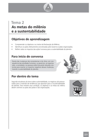 Tema 2
As metas do milênio
e a sustentabilidade

Objetivos de aprendizagem
•    Compreender os objetivos e as metas da Declaração do Milênio;
•    Identiﬁcar as ações efetivamente concretizadas pelo Governo e pelas organizações;
•    Reﬂetir sobre os impactos das ações humanas para a sustentabilidade do planeta.



Para início de conversa
Diante das mudanças dos ecossistemas e do clima, em con-
sequência das atividades humanas, os governos, as organiza-
ções, a sociedade e as pessoas estão buscando soluções con-
juntas para reverter os impactos negativos dessas mudanças,
visando à sustentabilidade do planeta.



Por dentro do tema
Segundo estudiosos do tema sobre sustentabilidade, os negócios são pressio-
nados para a reversão de tendências que apontam para a insustentabilidade
do planeta. Para reverter essa condição, os objetivos e as metas do milênio
devem orientar as ações dos países e das organizações.




                                                                                         221
 