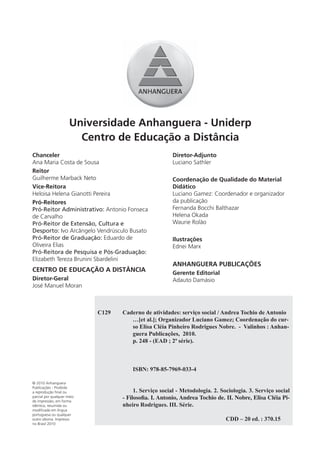 Universidade Anhanguera - Uniderp
                        Centro de Educação a Distância
Chanceler                                              Diretor-Adjunto
Ana Maria Costa de Sousa                               Luciano Sathler
Reitor
Guilherme Marback Neto                                 Coordenação de Qualidade do Material
Vice-Reitora                                           Didático
Heloisa Helena Gianotti Pereira                        Luciano Gamez: Coordenador e organizador
Pró-Reitores                                           da publicação
Pró-Reitor Administrativo: Antonio Fonseca             Fernanda Bocchi Balthazar
de Carvalho                                            Helena Okada
Pró-Reitor de Extensão, Cultura e                      Waurie Rolão
Desporto: Ivo Arcângelo Vendrúsculo Busato
Pró-Reitor de Graduação: Eduardo de                    Ilustrações
Oliveira Elias                                         Ednei Marx
Pró-Reitora de Pesquisa e Pós-Graduação:
Elizabeth Tereza Brunini Sbardelini
                                                       ANHANGUERA PUBLICAÇÕES
CENTRO DE EDUCAÇÃO A DISTÂNCIA                         Gerente Editorial
Diretor-Geral                                          Adauto Damásio
José Manuel Moran



                            C129   Caderno de atividades: serviço social / Andrea Tochio de Antonio
                                      …[et al.]; Organizador Luciano Gamez; Coordenação do cur-
                                      so Elisa Cléia Pinheiro Rodrigues Nobre. - Valinhos : Anhan-
                                      guera Publicações, 2010.
                                      p. 248 - (EAD ; 2ª série).



                                       ISBN: 978-85-7969-033-4

© 2010 Anhanguera
Publicações - Proibida
a reprodução final ou                   1. Serviço social - Metodologia. 2. Sociologia. 3. Serviço social
parcial por qualquer meio
de impressão, em forma
                                   - Filosoﬁa. I. Antonio, Andrea Tochio de. II. Nobre, Elisa Cléia Pi-
idêntica, resumida ou              nheiro Rodrigues. III. Série.
modificada em língua
portuguesa ou qualquer
outro idioma. Impresso                                                        CDD – 20 ed. : 370.15
no Brasil 2010
 