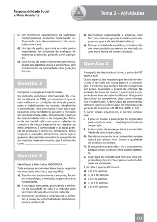 Responsabilidade Social
e Meio Ambiente                                                     Tema 2 - Atividades



  c) Um fenômeno característico da sociedade          d) Transformar radicalmente a empresa, com
     contemporânea ocidental fortemente in-              foco nos diversos grupos afetados pela em-
     ﬂuenciada pelo desenvolvimento da socie-            presa ou que a afetam (stakeholders).
     dade americana.                                  e) Romper o estado de equilíbrio, introduzindo
  d) Um tipo de gestão que cada vez mais ganha           um novo produto ou serviço no mercado ou
     importância em processos de avaliação de            uma nova forma de comercialização.
     empresas brasileiras, gerando valor agrega-
     do.
  e) Uma forma de desenvolvimento econômico,
     aliado aos aspectos sociais e ambientais, sem    Questão 4
     comprometer as necessidades das gerações
     futuras.                                         A respeito da destruição criativa, o autor do PLT
                                                      explica que:
                                                      Outro aspecto dos negócios que terá de ser des-
  Questão 2                                           truído e recriado em novas bases é a competi-
                                                      ção. É evidente que sempre haverá competição
                                                      por preço, qualidade e prazos de entrega. No
  Complete o espaço ao ﬁnal do texto.                 entanto, teremos de mudar o rumo para a coo-
  No contexto econômico internacional, foi cria-      peração na área de sustentabilidade. A lógica da
  do, na década de 1980, um movimento que vi-         destruição do competidor, visto como inimigo,
  sava melhorar as condições de vida de produ-        não é sustentável. A destruição da concorrência
  tores e trabalhadores no mundo. Atualmente          também signiﬁca a destruição de empregos e da
  é considerada uma alternativa viável para que       geração de impostos. (ALMEIDA, 2008, p. 62).
  pequenos empreendedores acessem o mercado           A partir desses argumentos, é correto concluir
  em condições mais justas, fortalecendo a cultura    que:
  do empreendedorismo e da cooperação. Trata-         I. É preciso mudar a percepção do empresário
  se de um modelo ético em que as relações de              para construir uma    nova lógica focada na
  compra e de venda baseiam-se no respeito ao              cooperação.
  meio ambiente, à comunidade e às boas práti-
                                                      II. A destruição de emprego afeta a sustentabi-
  cas de produção e comércio. Artesanato, ﬂores
                                                           lidade de uma organização.
  tropicais e produtos alimentícios, como açaí e
  guaraná, são produtos amazônicos que poderão        III. Devido à concorrência, o consumidor sempre
  ser inseridos nesse movimento, que é conhecido           optará por preços mais baixos e qualidade
  como ________________________________.                   de produto ou serviço.
                                                      IV. O empresário precisa destruir o concorrente,
                                                           porque senão, o concorrente poderá destruí-
                                                           lo.
  Questão 3                                           V. A geração de impostos faz com que uma em-
                                                           presa deixe de contribuir para a sustentabili-
  Identiﬁque a alternativa INCORRETA.                      dade da sociedade.
  Toda empresa responsável deve buscar a gestão       É correto o que se aﬁrma em:
  via destruição criativa, o que signiﬁca:            a) I, III e V, apenas.
  a) Transformar radicalmente a empresa, focan-       b) II, III e IV, apenas.
      do a tecnologia, o mercado, os parceiros e as   c) I, II e III, apenas.
      necessidades.                                   d) II, III e V, apenas.
  b) A recriação constante, priorizando a melho-      e) I, III e IV, apenas.
      ria da qualidade de vida e a redução cada
      vez maior do uso dos recursos naturais.
  c) Convencer políticos e empresários a defen-
      der a causa da sustentabilidade econômica,
      social e ambiental.




                                                                                                   223
 