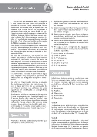 Responsabilidade Social
Tema 2 - Atividades                                                           e Meio Ambiente




      “Localizado em Uberaba (MG), o Hospital        I.   Aplica uma gestão focada em melhores resul-
  O Bom Samaritano tem como foco principal a              tados ﬁnanceiros com melhor uso dos recur-
  redução de custos e riscos à segurança. Foram           sos naturais.
  necessários seis meses para a implantação do       II. Usa métodos para reduzir o impacto ambien-
  processo que obteve benefícios ambientais e             tal e o consumo de recursos naturais ao longo
  vantagens ﬁnanceiras em torno de R$ 918 mil.            do ciclo de serviços.
  Esse programa possibilitou a economia anual de
                                                     III. Desenvolveu métodos que aliam vantagens
  5.570 m³ de água, 156 mil KWA de energia elé-
                                                          econômicas e ambientais por intermédio do
  trica, redução de 3,5 toneladas de resíduos só-
                                                          uso de energias renováveis.
  lidos e 1 tonelada de resíduos tóxicos, redução
  de 4.562 m³ de eﬂuentes líquidos e eliminação      IV. Calcula as economias proporcionadas a partir
  de 126 toneladas de óleos combustíveis.                 da incorporação do conceito de sustentabili-
                                                          dade aos negócios.
  Para atingir os resultados esperados, está sendo
  utilizada a metodologia de produção mais lim-      V. Preocupa-se com a integração das equipes e
  pa (P+L). Outro fator relevante é a integração          o envolvimento de todos para alcançar os re-
  das equipes e a conscientização de todas as pes-        sultados esperados.
  soas envolvidas.                                   É correto o que se aﬁrma em:
  Na área de Manutenção, foi implantado um           a) I, III e V, apenas.
  sistema de proteção contra descargas elétricas     b) II, IV e V, apenas.
  atmosféricas, reduzindo os riscos de danos. O      c) I, II, III, IV e V.
  setor exigiu a utilização da energia solar como
  fonte de aquecimento da água dos chuveiros e       d) I, II, IV e V, apenas.
  torneiras, proporcionando a redução dos custos     e) II, III e V, apenas.
  com energia elétrica e também a desativação da
  caldeira e eletriﬁcação completa, reduzindo os
  custos operacionais, ambientais e ﬁnanceiros.
  Foi promovida a redução do consumo de água         Questão 6
  para limpeza e rega das plantas, por meio da
  estocagem e uso da água de lavagem da hemo-        Pela leitura do texto, pode-se concluir que o es-
  diálise.                                           forço em produzir mais e melhor, com menor uso
  No setor de Higienização, ocorreu a redução        de recursos naturais e gerando menos resíduos,
  dos custos operacionais e de materiais de lim-     poderá levar o Hospital O Bom Samaritano a al-
  peza e água, por meio do uso adequado de           cançar a:
  carrinhos de serviços e da utilização de sacos     a) Estagnação.
  especíﬁcos, em substituição aos sacos plásticos
                                                     b) Ruptura.
  de 1.000 litros.
                                                     c) Filantropia.
  Atualmente, a redução na geração de resíduos
  é uma preocupação nos hospitais brasileiros.       d) Ecoeﬁciência.
  O grande desaﬁo não é apenas ‘reciclar’, mas       e) Reputação.
  implementar o conceito de redução de resíduos
  e eﬂuentes na sua origem, não somente pelas        Texto 1
  perdas e desperdícios, mas também pela com-
  petitividade de mercado, preservação ambien-       “A Declaração do Milênio traçou oito objetivos
  tal e redução dos custos e riscos à segurança.”    básicos, que foram desdobrados em 18 metas e
                                                     48 indicadores, a serem atingidos até 2015, por
                                                     meio de ações concretas dos governos e da so-
                                                     ciedade”. (Fernando Almeida, PLT 112, pág. 39).
  Questão 5
                                                     Texto 2
  Pela leitura do texto, pode-se compreender que     O Chile será o único país da América Latina e do
  o Hospital O Bom Samaritano:                       Caribe que cumprirá os oito Objetivos de Desen-
                                                     volvimento do Milênio (ODM), elaborados pelas
                                                     Nações Unidas para 2015, segundo um estudo
                                                     do Programa das Nações Unidas para o Desen-


224
 