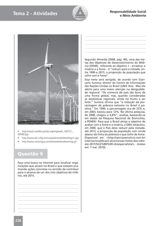 Responsabilidade Social
Tema 2 - Atividades                                                                   e Meio Ambiente




                                                              Segundo Almeida (2008, pág. 40), uma das me-
                                                              tas dos Objetivos de Desenvolvimento do Milê-
                                                              nio (ODM), referente ao objetivo 1 – erradicar a
                                                              miséria e a fome – é “reduzir para a metade, en-
                                                              tre 1990 e 2015, a proporção da população que
                                                              sofre com a fome”.
                                                              Essa meta será atingida, de acordo com Gian-
                                                              carlo Summa, diretor do Centro de Informações
                                                              das Nações Unidas no Brasil (UNIC Rio). Mas ele
                                                              alerta para uma maior atenção na desigualda-
                                                              de regional. “Os números do país são bons de
                                                              uma forma global, mas, quando consideradas
                                                              as estatísticas regionais, ainda há muito a ser
                                                              feito.” Summa aﬁrma que “a redução da por-
                                                              centagem de pobreza extrema no Brasil é po-
                                                              sitiva.” Em 1990, a porcentagem era de 25% e,
                                                              em 2003, baixou para 12%. Na última pesquisa,
                                                              de 2008, chegou a 4,8%”, analisa, baseando-se
                                                              em dados da Pesquisa Nacional de Domicílios,
                                                              a PENERJ. Para que o Brasil atinja o objetivo de
                                                              acabar com a fome e a miséria, a ONU estipulou,
                                                              em 2000, que o País deve reduzir pela metade,
  • http://assets.wwfbr.panda.org/img/web_106751_             até 2015, a proporção da população com renda
  28580.jpg                                                   abaixo da linha da pobreza e que sofre de fome.
  •   http://www.iph.ufrgs.br/corpodocente/dieter/logo1.jpg   Disponível em: <http://opiniaoenoticia.com.br/
  •   http://www.stickerguy.com/stikweek/biodiesel-big.gif    internacional/brasil-alcancaraas-metas-dos-odm-
                                                              ate-2015%E2%80%9D-dizespecialista/>. Acesso
                                                              em: 7 mai. 2010).

  Questão 9
  Faça uma busca na internet para localizar orga-
  nizações que atuam no Brasil e que estejam pra-
  ticando ações concretas no sentido de contribuir
  para o alcance de um dos oito objetivos do milê-
  nio, até 2015.




226
 