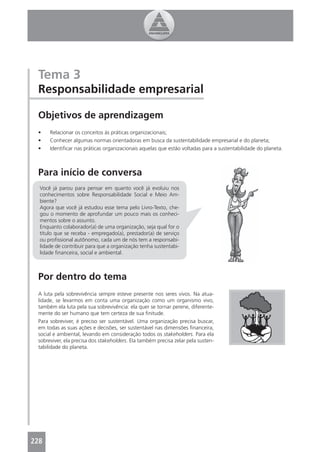 Tema 3
 Responsabilidade empresarial

 Objetivos de aprendizagem
 •    Relacionar os conceitos às práticas organizacionais;
 •    Conhecer algumas normas orientadoras em busca da sustentabilidade empresarial e do planeta;
 •    Identiﬁcar nas práticas organizacionais aquelas que estão voltadas para a sustentabilidade do planeta.



 Para início de conversa
  Você já parou para pensar em quanto você já evoluiu nos
  conhecimentos sobre Responsabilidade Social e Meio Am-
  biente?
  Agora que você já estudou esse tema pelo Livro-Texto, che-
  gou o momento de aprofundar um pouco mais os conheci-
  mentos sobre o assunto.
  Enquanto colaborador(a) de uma organização, seja qual for o
  título que se receba - empregado(a), prestador(a) de serviço
  ou proﬁssional autônomo, cada um de nós tem a responsabi-
  lidade de contribuir para que a organização tenha sustentabi-
  lidade ﬁnanceira, social e ambiental.



 Por dentro do tema
 A luta pela sobrevivência sempre esteve presente nos seres vivos. Na atua-
 lidade, se levarmos em conta uma organização como um organismo vivo,
 também ela luta pela sua sobrevivência: ela quer se tornar perene, diferente-
 mente do ser humano que tem certeza de sua ﬁnitude.
 Para sobreviver, é preciso ser sustentável. Uma organização precisa buscar,
 em todas as suas ações e decisões, ser sustentável nas dimensões ﬁnanceira,
 social e ambiental, levando em consideração todos os stakeholders. Para ela
 sobreviver, ela precisa dos stakeholders. Ela também precisa zelar pela susten-
 tabilidade do planeta.




228
 