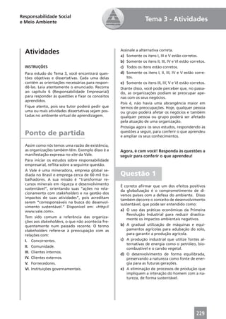Responsabilidade Social
e Meio Ambiente                                                    Tema 3 - Atividades



  Atividades                                        Assinale a alternativa correta.
                                                    a) Somente os itens I, III e V estão corretos.
                                                    b) Somente os itens II, III, IV e VI estão corretos.
  INSTRUÇÕES                                        c) Todos os itens estão corretos.
  Para estudo do Tema 3, você encontrará ques-      d) Somente os itens I, II, III, IV e V estão corre-
  tões objetivas e dissertativas. Cada uma delas       tos.
  contém as orientações necessárias para respon-    e) Somente os itens III, IV, V e VI estão corretos.
  dê-las. Leia atentamente o enunciado. Recorra     Diante disso, você pode perceber que, no passa-
  ao capítulo 6 (Responsabilidade Empresarial)      do, as organizações podiam se preocupar ape-
  para responder às questões e ﬁxar os conceitos    nas com os seus negócios.
  aprendidos.
                                                    Pois é, não havia uma abrangência maior em
  Fique atento, pois seu tutor poderá pedir que     termos de preocupações. Hoje, qualquer pessoa
  uma ou mais atividades dissertativas sejam pos-   ou grupo poderá afetar os negócios e também
  tadas no ambiente virtual de aprendizagem.        qualquer pessoa ou grupo poderá ser afetado
                                                    pela atuação de uma organização.
                                                    Prossiga agora os seus estudos, respondendo às
  Ponto de partida                                  questões a seguir, para conferir o que aprendeu
                                                    e ampliar os seus conhecimentos.

  Assim como nós temos uma razão de existência,
  as organizações também têm. Exemplo disso é a     Agora, é com você! Responda às questões a
  manifestação expressa no site da Vale.            seguir para conferir o que aprendeu!
  Para iniciar os estudos sobre responsabilidade
  empresarial, reﬂita sobre a seguinte questão.
  A Vale é uma mineradora, empresa global se-
  diada no Brasil e emprega cerca de 60 mil tra-    Questão 1
  balhadores. A sua missão é “transformar re-
  cursos minerais em riqueza e desenvolvimento
                                                    É correto aﬁrmar que um dos efeitos positivos
  sustentável”, orientando suas “ações no rela-
                                                    da globalização é o comprometimento de di-
  cionamento com stakeholders e na gestão dos
                                                    versos países com a defesa do ambiente. Disso
  impactos de suas atividades”, pois acreditam
                                                    também decorre o conceito de desenvolvimento
  serem “corresponsáveis na busca do desenvol-
                                                    sustentável, que pode ser entendido como:
  vimento sustentável.” Disponível em: <http://
  www.vale.com>.                                    a) O uso das práticas econômicas da Primeira
                                                        Revolução Industrial para reduzir drastica-
  Tem sido comum a referência das organiza-
                                                        mente os impactos ambientais negativos.
  ções aos stakeholders, o que não acontecia fre-
  quentemente num passado recente. O termo          b) A gradual utilização de máquinas e equi-
  stakeholders refere-se à preocupação com as           pamentos agrícolas para adubação do solo,
  relações com:                                         para garantir a produção agrícola.
  I. Concorrentes.                                  c) A produção industrial que utilize fontes al-
                                                        ternativas de energia como o petróleo, bio-
  II. Comunidade.
                                                        combustível e o carvão vegetal.
  III. Clientes internos.
                                                    d) O desenvolvimento de forma equilibrada,
  IV. Clientes externos.                                preservando a natureza como fonte de ener-
  V. Fornecedores.                                      gia para as futuras gerações.
  VI. Instituições governamentais.                  e) A eliminação de processos de produção que
                                                        impliquem a interação do homem com a na-
                                                        tureza, de forma sustentável.




                                                                                                  229
 