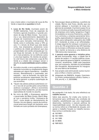 Responsabilidade Social
Tema 3 - Atividades                                                          e Meio Ambiente




  Leia o texto sobre o município de Lucas do Rio    5. Para escapar desses problemas, o prefeito da
  Verde e responda às questões 2, 3 e 4.               cidade, Marino José Franz, decidiu que era
                                                       preciso adequar o município às novas exi-
                                                       gências da sociedade. O primeiro passo foi se
  1. Lucas do Rio Verde, município jovem de
                                                       aliar à iniciativa privada, buscando patrocínio
     35.000 habitantes, fruto da expansão da
                                                       de empresas como Sadia, Syngenta e Fiagril.
     fronteira agrícola brasileira, é grande pro-
                                                       Arrecadados os recursos ﬁnanceiros, a prefei-
     dutor de soja de Mato Grosso. Sua econo-
                                                       tura contratou a empresa paranaense Seno-
     mia e seu desenvolvimento dependem da
                                                       graﬁa, especializada em mapeamento por sa-
     atração de investimentos e da exportação
                                                       télite, para radiografar cada palmo dos 3.600
     de soja para mercados internacionais. Rio
                                                       km², revelando as áreas a ser reﬂorestadas.
     Verde, como é conhecida, cresce a 10% ao
                                                       A etapa seguinte foi começar a convencer os
     ano. É o retrato do Brasil que está dando
                                                       cerca de 370 proprietários das 670 fazendas
     certo, mas empresários, produtores rurais
                                                       do município a reﬂorestar as áreas de nascen-
     e políticos da cidade perceberam que essa
                                                       tes e manter as lavouras a uma distância de
     prosperidade vem sendo ameaçada por no-
                                                       100 metros dos mananciais;
     vas forças de mercado. Já não é suﬁciente
     ser o mais produtivo, ter os melhores custos   6. A parceria entre governo e iniciativa priva-
     e uma boa logística. Os clientes do presen-       da está funcionando. Hoje, a cidade tem 8
     te e do futuro não comprarão a soja de Rio        postos de saúde e 11 escolas públicas novas.
     Verde se a cidade não conseguir vencer o          Com o apoio do governo federal, a prefeitura
     desaﬁo da sustentabilidade social e ambien-       constrói, atualmente, 2.000 casas populares
     tal.                                              que, por enquanto, atendem às necessidades
                                                       dos moradores. Recentemente foi inaugura-
  2. Em todo o mundo, o cerco a práticas ambien-
                                                       da uma fábrica de biodiesel;
     talmente incorretas ou simplesmente ilegais
     adotadas por alguns fazendeiros – trabalho     7. Esse projeto está estimulando outros municí-
     escravo, desmatamento e queimadas, por            pios a trilhar o mesmo caminho;
     exemplo, – vem se fechando. Ao optar por       8. (Adaptado de PIMENTA, Angela. Crescimen-
     políticas socialmente responsáveis, Rio Ver-      to chinês e ambientalismo nórdico. Exame, n.
     de tenta garantir a própria sustentação de        914, ano 42, n. 5, 26/3/2008).
     sua economia;
  3. “Quem não adotar práticas sustentáveis cor-
     re o risco de ser punido pelos consumidores
     asiáticos e europeus”, aﬁrma o economista      Questão 2
     americano Peter Goldsmith, um dos maiores
     especialistas do mundo no assunto;             No parágrafo 2 do texto, há uma referência ao
  4. No início de 2005, o Greenpeace agraciou       trabalho escravo.
     o governador de Mato Grosso, Blairo Mag-       Sobre esse assunto, foi criada uma norma in-
     gi, com o sarcástico troféu “motosserra de     ternacional para certiﬁcação das condições de
     ouro”, numa alusão ao desmatamento da          trabalho, possibilitando que uma organização
     ﬂoresta. Um ano depois, o porto da multina-    desenvolva, mantenha e execute políticas de
     cional americana Cargill, em Santarém, seria   responsabilidade social. Um dos requisitos des-
     fechado em outro protesto do Greenpeace;       sa norma refere-se à liberdade de atuação, sem
                                                    apoiar o trabalho forçado ou trabalho escravo.
                                                    Essa norma é conhecida como:
                                                    a) ISO 9001.
                                                    b) ISO 14001.
                                                    c) AA 1000.
                                                    d) SA 8000.
                                                    e) NBR 6023.




230
 