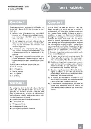 Responsabilidade Social
e Meio Ambiente                                                    Tema 3 - Atividades




  Questão 3                                          Questão 5
  Tendo em vista os argumentos utilizados no         (ENEM, 2008). Em 2006, foi realizada uma con-
  texto sobre Lucas do Rio Verde, pode-se con-       ferência das Nações Unidas em que se discutiu o
  cluir que:                                         problema do lixo eletrônico, também denomina-
  I. A busca pelo desenvolvimento sustentável        do e-waste. Nessa ocasião, destacou-se a neces-
       deve ser um esforço coordenado por gover-     sidade de os países em desenvolvimento serem
       nos e empresas e também pela sociedade        protegidos das doações nem sempre bem-inten-
       como um todo.                                 cionadas dos países mais ricos. Uma vez descar-
  II. Os mercados internacionais estão atentos e     tados ou doados, equipamentos eletrônicos che-
       fazem exigências em relação à sustentabili-   gam a países em desenvolvimento com o rótulo
       dade social e ambiental das empresas com      de “mercadorias recondicionadas”, mas acabam
       as quais negociam.                            deteriorando-se em lixões, liberando chumbo,
                                                     cádmio, mercúrio e outros materiais tóxicos. Dis-
  III. É impossível uma empresa ter alta reputa-
                                                     ponível em:<g1.globo.com>, com adaptações.
       ção, sem estar comprometida também com
       o desenvolvimento social e ambiental da so-   A discussão dos problemas associados ao e-waste
       ciedade.                                      leva à conclusão de que:
  IV. As fragilidades socioambientais podem pre-     a) Os países que se encontram em processo de
       judicar a imagem e a reputação do Brasil e        industrialização necessitam de matérias-pri-
       das empresas diante do mercado internacio-        mas recicladas oriundas dos países mais ricos.
       nal.                                          b) O objetivo dos países ricos, ao enviarem mer-
  Estão corretas as aﬁrmações contidas em:               cadorias recondicionadas para os países em
                                                         desenvolvimento, é o de conquistar merca-
  a) I e III, apenas.
                                                         dos consumidores para seus produtos.
  b) II e IV, apenas.
                                                     c) O avanço rápido do desenvolvimento tecno-
  c) III e IV, apenas.                                   lógico, que torna os produtos obsoletos em
  d) II e I, apenas.                                     pouco tempo, é um fator que deve ser consi-
  e) I, II, III e IV.                                    derado em políticas ambientais.
                                                     d) O excesso de mercadorias recondicionadas
                                                         enviadas para os países em desenvolvimento
                                                         é armazenado em lixões apropriados.
  Questão 4                                          e) As mercadorias recondicionadas, oriundas de
                                                         países ricos, melhoram muito o padrão de
  No parágrafo 6 do texto sobre Lucas do Rio             vida da população dos países em desenvolvi-
  Verde, há uma referência sobre a parceria do           mento.
  governo e a iniciativa privada. Para que essa
  responsabilidade seja chamada de responsabili-
  dade tripla ou tripolar, agrega-se mais um seg-
  mento nessa parceria, que é:
  a) Uma organização não-governamental.
  b) A sociedade civil.
  c) Uma pessoa física.
  d) Uma pessoa jurídica.
  e) Um órgão do governo estadual.




                                                                                                 231
 