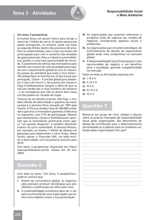 Responsabilidade Social
Tema 3 - Atividades                                                           e Meio Ambiente




  Um tema, 5 perspectivas                             III. As organizações que quiserem sobreviver e
  O mundo levou um século inteiro para atingir a           prosperar terão de repensar seu modelo de
  marca de 1 bilhão de carros. O rápido avanço dos         negócios, considerando aspectos sociais e
  países emergentes, no entanto, pode nos levar            ambientais.
  ao segundo bilhão dentro dos próximos 30 anos.      IV. As organizações que incluírem estratégias de
  Para os ambientalistas, esse é mais um motivo de         enfrentamento do desaﬁo do aquecimento
  preocupação para com o aumento das emissões              global serão mais competitivas no mercado
  de gases poluentes. Para a indústria automobilís-        global.
  tica, porém, é uma nova oportunidade de merca-      V. A Responsabilidade Social Empresarial é uma
  do. É justamente do esforço das montadoras para          oportunidade de negócio e um benefício
  atender aos anseios de uma sociedade preocupa-           para a sociedade, gerando competitividade
  da com o aquecimento global (e com os crescen-           no mercado.
  tes preços do petróleo) que trata o livro Zoom -
                                                      Estão corretas as aﬁrmações expressas em:
  The Global Race to Fuel the Car of the Future (em
  português, “Zoom - A corrida global para abaste-    a) I, III e V.
  cer o carro do futuro”). Os autores Iain Carson e   b) II, IV e V.
  Vijay V.Vaitheeswaran lançam a idéia de que os      c) III e V.
  veículos verdes são a nova fronteira da indústria   d) III, IV e V.
  - e as montadoras que não se derem bem nessa
  corrida podem ser riscadas do mapa.                 e) IV e V.
  Trata-se de um desaﬁo enorme. Até hoje, o mo-
  delo híbrido de eletricidade e gasolina de maior
  sucesso é o pioneiro Prius, lançado em 1997 pela
  Toyota. O Prius já vendeu mais de 500.000 unida-
                                                      Questão 7
  des e garantiu à montadora japonesa a liderança
  no segmento, com 77% de participação. Mesmo         Reúna-se em grupo de cinco colegas e discuta
  que tardiamente, Carson e Vaitheeswaran apon-       sobre as práticas chamadas de responsabilidade
  tam que as montadoras americanas vivem ago-         social pelas organizações. São decorrentes do
  ra “um grande despertar” e também decidiram         desejo de contribuição para o desenvolvimento
  investir no carro sustentável. A General Motors,    da sociedade ou é apenas mais um modismo uti-
  por exemplo, já investiu 1 bilhão de dólares em     lizado pelas organizações? Por quê?
  pesquisas para desenvolver o carro limpo. Dessa
  forma, nasceu o Chevrolet Volt, um sedã movi-
  do à eletricidade, com lançamento previsto para
  2010.
  (Um tema, 5 perspectivas. Disponível em: http://
  www.portalexame.com.br. Acesso em 29 nov.
  2007).



  Questão 6
  Com base no texto “Um tema, 5 perspectivas”,
  pode-se concluir que:
  I. Diante da concorrência global, as organiza-
      ções precisam produzir tecnologias que pos-
      sibilitem a substituição do velho pelo novo.
  II. A sustentabilidade econômica deve ser o ob-
      jetivo primordial de uma organização que te-
      nha como objetivo maior a sua perenização.




232
 