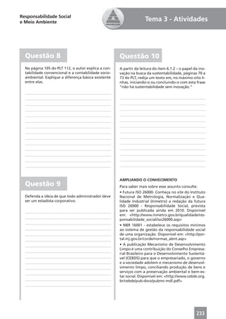 Responsabilidade Social
e Meio Ambiente                                                     Tema 3 - Atividades




  Questão 8                                          Questão 10
  Na página 105 do PLT 112, o autor explica a con-   A partir da leitura do item 6.1.2 – o papel da ino-
  tabilidade convencional e a contabilidade socio-   vação na busca da sustentabilidade, páginas 70 a
  ambiental. Explique a diferença básica existente   73 do PLT, redija um texto em, no máximo oito li-
  entre elas.                                        nhas, iniciando-o ou concluindo-o com esta frase
                                                     “não há sustentabilidade sem inovação.”




                                                     AMPLIANDO O CONHECIMENTO
  Questão 9                                          Para saber mais sobre esse assunto consulte:
                                                     • Futura ISO 26000. Conheça no site do Instituto
  Defenda a ideia de que todo administrador deve     Nacional de Metrologia, Normalização e Qua-
  ser um estadista corporativo.                      lidade Industrial (Inmetro) a redação da futura
                                                     ISO 26000 - Responsabilidade Social, prevista
                                                     para ser publicada ainda em 2010. Disponível
                                                     em: <http://www.inmetro.gov.br/qualidade/res-
                                                     ponsabilidade_social/iso26000.asp>
                                                     • NBR 16001 - estabelece os requisitos mínimos
                                                     ao sistema de gestão da responsabilidade social
                                                     de uma organização. Disponível em: <http://por-
                                                     tal.mj.gov.br/corde/normas_abnt.asp>
                                                     • A publicação Mecanismo de Desenvolvimento
                                                     Limpo é uma contribuição do Conselho Empresa-
                                                     rial Brasileiro para o Desenvolvimento Sustentá-
                                                     vel (CEBDS) para que o empresariado, o governo
                                                     e a sociedade adotem o mecanismo de desenvol-
                                                     vimento limpo, conciliando produção de bens e
                                                     serviços com a preservação ambiental e bem-es-
                                                     tar social. Disponível em: <http://www.cebds.org.
                                                     br/cebds/pub-docs/pubmc-mdl.pdf>




                                                                                                  233
 