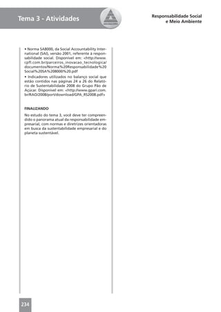 Responsabilidade Social
Tema 3 - Atividades                                       e Meio Ambiente




  • Norma SA8000, da Social Accountability Inter-
  national (SAI), versão 2001, referente à respon-
  sabilidade social. Disponível em: <http://www.
  cpfl.com.br/parceiros_inovacao_tecnologica/
  documentos/Norma%20Responsabilidade%20
  Social%20SA%208000%20.pdf
  • Indicadores utilizados no balanço social que
  estão contidos nas páginas 24 a 26 do Relató-
  rio de Sustentabilidade 2008 do Grupo Pão de
  Açúcar. Disponível em: <http://www.gpari.com.
  br/RAO/2008/port/download/GPA_RS2008.pdf>


  FINALIZANDO
  No estudo do tema 3, você deve ter compreen-
  dido o panorama atual da responsabilidade em-
  presarial, com normas e diretrizes orientadoras
  em busca da sustentabilidade empresarial e do
  planeta sustentável.




234
 