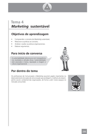 Tema 4
Marketing sustentável

Objetivos de aprendizagem
•   Compreender o conceito de Marketing sustentável;
•   Relacionar as práticas ao conceito;
•   Analisar e avaliar as práticas organizacionais;
•   Elaborar argumentos.



Para início de conversa
A sustentabilidade relaciona-se com transparência
nos resultados e atitudes éticas. Sustentabilidade
está associada à marca, reputação e imagem e
cultura organizacional.



Por dentro do tema
Os proﬁssionais de Comunicação e Marketing assumem papéis importantes no
desenvolvimento de ações de comunicação que privilegiem a melhoria do desem-
penho social e ambiental das organizações, de forma a abrir novos espaços no
mercado consumidor.




                                                                               235
 