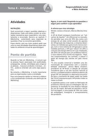Responsabilidade Social
Tema 4 - Atividades                                                                     e Meio Ambiente




  Atividades                                          Agora, é com você! Responda às questões a
                                                      seguir para conferir o que aprendeu!

  INSTRUÇÕES                                          A reforma que virou estratégia
  Você encontrará a seguir questões objetivas e       Winkel, Juliana e Graciani, Marcos (Revista Ama-
  dissertativas. Cada uma delas contém as orien-      nhã)
  tações necessárias para respondê-la. Leia aten-     A HP do Brasil conseguiu transformar um “cal-
  tamente o enunciado. Recorra ao capítulo 7          canhar de Aquiles”¹ em diferencial no mercado.
  (Marketing sustentável), para responder às          Ao perceber que cerca de 70% dos custos com
  questões e ﬁxar os conceitos aprendidos.            energia de um data center provêm do aparato
  Fique atento, pois seu tutor poderá pedir que       de refrigeração das máquinas, a empresa desen-
  uma ou mais atividades dissertativas sejam pos-     volveu um método que gasta muito menos ener-
  tadas no ambiente virtual de aprendizagem.          gia. Com o novo sistema de refrigeração e outras
                                                      medidas pontuais, a HP quer reduzir em 20% o
                                                      consumo de energia elétrica em suas instalações,
                                                      até 2010. De solução para um problema interno,
  Ponto de partida                                    o novo sistema virou trunfo nos negócios. “Hoje,
                                                      nos comprometemos, em contrato, a reduzir o
                                                      gasto de energia dos clientes em pelo menos
  Quando se fala em Marketing , é comum que           30%.
  as pessoas façam associação com publicidade,        “É uma ousadia comercial e também uma de-
  propaganda, vendas, estratégias para enganar        monstração de compromisso com a sustenta-
  as pessoas... mascarar produtos e serviços... en-   bilidade ambiental”, aﬁrma Mário Anseloni,
  ﬁm... pode-se entender até como algo pejora-        presidente da HP Brasil. A adoção de soluções
  tivo.                                               inovadoras para o uso dos recursos naturais já
  No entanto, o Marketing é muito importante          tornou a unidade brasileira referência dentro do
  para as organizações e para a sociedade.            grupo HP. Um exemplo é a alternativa encontra-
  Faça uma pesquisa rápida na internet e elabore      da para a montanha de papel usado nos testes
  a sua compreensão contendo uma deﬁnição de          das 10 mil impressoras que a HP produz todos os
  Marketing.                                          meses no Brasil.
                                                      A papelada passou a ser usada na fabricação de
                                                      protetores internos para as embalagens das im-
                                                      pressoras. O resultado foi uma drástica redução
                                                      do uso do isopor, derivado do petróleo e de di-
                                                      fícil reciclagem, e uma queda de 10% nos custos
                                                      de embalagem, transporte e armazenamento
                                                      dos produtos.




                                                      1
                                                          calcanhar de Aquiles: o ponto fraco de alguém.



236
 