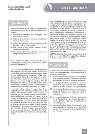 Responsabilidade Social
e Meio Ambiente                                                     Tema 4 - Atividades



                                                      A preocupação com o meio-ambiente acompa-
  Questão 1                                           nha a Coca-Cola Brasil desde a década de 1970
                                                      e, agora, com a plataforma Viver Positivamente,
                                                      ela ganha cinco pilares deﬁnidos: Performance,
  Assinale a alternativa INCORRETA, considerando      Portfolio, Planeta, Pessoas e Parceiros, sob os
  o apresentado no texto “A reforma que virou es-     quais reside a ﬁlosoﬁa da letra R. “Os três “R’s”
  tratégia”.                                          estão presentes na nossa produção industrial. O
  a) As empresas estão buscando a imagem “eco-        primeiro é de Redução, quando buscamos utili-
      logicamente correta”.                           zar o mínimo necessário; o segundo é de Recicla-
  b) Ações ambientalmente corretas inviabilizam       gem, já que quase 100% de nossa água é reuti-
      retornos ﬁnanceiros.                            lizada; e o terceiro é de Reposição. Por meio de
                                                      reﬂorestamento, buscamos devolver à natureza
  c) Ações como as da HP podem melhorar sua re-       o que foi utilizado”, enumera o vice-presidente.
      putação e marca no mercado.                     Os projetos Programa de Valorização do Jovem;
  d) Esse tipo de prática torna a empresa e seus      Reciclou, Ganhou; e Água das Florestas também
      produtos sustentáveis.                          fazem parte da plataforma, que será divulgada
  e) As empresas devem se preocupar com o uso         até fevereiro de 2009.
      adequado dos recursos naturais.                 (BOTAS, Patrícia. Resultados sustentáveis [...].
                                                      Disponível em:<http://www.portaldapropagan-
                                                      da.com>. Acesso em 1º out. 2008)
  Leia o texto “Resultados sustentáveis da Coca-
  Cola chegam à mídia em campanha da DPZ”e
  responda à questão 2.
                                                      Questão 2
  “A Coca-Cola Brasil lançou uma campanha de mí-
                                                      A partir das informações contidas no texto, so-
  dia impressa e on-line que buscará dividir com
                                                      bre a empresa Coca-Cola, é possível se chegar às
  a sociedade as atividades relacionadas às ações
                                                      seguintes conclusões:
  de sustentabilidade que a empresa realiza, apre-
  sentando suas bases de organização e resulta-       I. Diante da concorrência global, as organiza-
  dos. Através da plataforma Viva Positivamente,           ções precisam produzir tecnologias que pos-
  ideias de economia de água e energia, além de            sibilitem a substituição do velho pelo novo.
  reciclagem de materiais e inclusão social, serão    II. A sustentabilidade econômico-ﬁnanceira
  disseminadas pela Companhia, buscando inspirar           deve ser o objetivo maior de uma organiza-
  também os consumidores a fazerem sua parte”.             ção que busca o sucesso e a sua perenidade.
  “A campanha é a ponta do iceberg da ideia de vi-    III. As organizações que quiserem sobreviver e
  ver positivamente. Estamos criando um modo de            prosperar terão de repensar seu modelo de
  vida sustentável abrangente, como ﬁlosoﬁa, na            negócios, considerando aspectos sociais e
  empresa, que vai partir para outras esferas atra-        ambientais.
  vés do esforço de comunicação”, aﬁrma Marco         IV. As organizações que incluírem estratégias
  Simões, vice-presidente de comunicação e sus-            de enfrentamento do desaﬁo do aqueci-
  tentabilidade da Coca-Cola Brasil. Criadas pela          mento global serão mais competitivas no
  DPZ, as peças propõem a reﬂexão sobre questões           mercado global.
  de desenvolvimento sustentável. Os anúncios são
                                                      V. Responsabilidade Social Empresarial é uma
  ilustrados com pontos de exclamação, interroga-
                                                           oportunidade de negócio e um benefício
  ção e símbolo de porcentagem, acompanhados
                                                           para a sociedade, gerando competitividade
  de um tema a ser pensado e também dos núme-
                                                           no mercado.
  ros positivos obtidos pela empresa nas questões
  citadas.




                                                                                                 237
 