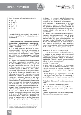 Responsabilidade Social
Tema 4 - Atividades                                                                        e Meio Ambiente




  Estão corretas as aﬁrmações expressas em:                      2000 ppm S no interior. A substância, altamente
  a) I, III e V.                                                 cancerígena, é responsável pela morte de 3 mil
                                                                 pessoas por ano, somente na capital paulista.
  b) II, IV e V.
                                                                 5. Em sua defesa, os representantes da Petrobras
  c) III e V.
                                                                 argumentaram que a resolução do CONAMA
  d) III, IV e V.                                                não determina a diminuição da quantidade de
  e) IV e V.                                                     enxofre no diesel comercializado no País e que o
                                                                 produto “não é o único responsável pela polui-
                                                                 ção veicular”.
                                                                 6. A decisão acata pedido de entidades governa-
  Leia atentamente o texto sobre o CONAR e as
                                                                 mentais e não-governamentais, como as Secre-
  campanhas publicitárias da Petrobras e respon-
                                                                 tarias Estaduais de Meio Ambiente de São Paulo
  da à questão 3.
                                                                 e Minas Gerais, do Verde e Meio Ambiente do
                                                                 Município de São Paulo, o Fórum Paulista de Mu-
  CONAR suspende duas campanhas publicitárias                    danças Climáticas Globais e de Biodiversidade, o
  da Petrobras. Disponível em: <http://www1.                     IDEC (Instituto Brasileiro de Defesa do Consu-
  folha.uol.com.br/folha/dinheiro/ult91u393273.                  midor), o Greenpeace, o Movimento Nossa São
  shtml - 17/04/2008>                                            Paulo e a SOS Mata Atlântica, dentre outras.
  1. O CONAR (Conselho Nacional de Auto-
  Regulamentação Publicitária) recomendou a                      “Petrobras - Sonhar pode valer muito”
  suspensão da veiculação de duas campanhas
                                                                 Locutor: “Quanto vale seu sonho? O investimen-
  da Petrobras¹ por divulgarem a “ideia falsa de
                                                                 to em ações de uma empresa séria e com credibi-
  que a estatal tem contribuído para a qualidade
                                                                 lidade internacional pode transformar seu sonho
  ambiental e o desenvolvimento sustentável do
                                                                 em realidade, com altos índices de crescimento.
  país”;
                                                                 A Petrobras trata todos os seus acionistas e inves-
  2. A decisão não obriga os veículos de imprensa                tidores de forma transparente...”
  e correlatos a suspenderem os anúncios, mas as
                                                                 Letreiro: “Transparência”.
  decisões do CONAR, historicamente, sempre são
  acatadas. Caso alguma emissora, jornal ou revis-               Locutor: “...pensa no seu futuro e naqueles que
  ta descumpra ou demore excessivamente para                     você ama, preservando o meio ambiente e bus-
  cumprir a decisão, a atitude do CONAR é ape-                   cando novas fontes de energia, invista em uma
  nas veicular publicamente o nome da entidade.                  empresa que tem energia de sobra pra pensar
                                                                 no futuro”.
  3. De acordo com a ação apresentada por en-
  tidades governamentais e não-governamentais,                   Letreiro: “Empresa que respeita o meio ambiente
  a Petrobras “aﬁrma recorrentemente em suas                     / Energia renovável: vento, sol, biocombustível /
  campanhas e anúncios publicitários seu com-                    Logo da Petrobras - O desaﬁo é a nossa energia”.
  promisso com a qualidade ambiental, com o de-
  senvolvimento sustentável e a responsabilidade                 “Petrobras - Estar no meio ambiente sem ser no-
  social”. Entretanto, para essas organizações,                  tada”
  essa postura “não condiz com os esforços para
                                                                 Cena 1: Lagarto se camuﬂa numa árvore.
  uma atuação social e ambientalmente correta”,
  uma vez que o óleo diesel produzido pela esta-                 Cena 2: Borboleta se camuﬂa em uma folha.
  tal possui níveis de enxofre muito altos.                      Cena 3: Peixe se camuﬂa em uma pedra debaixo
  4. Resolução do CONAMA (Conselho Nacional                      d’água.
  do Meio Ambiente) determina que, a partir de                   Letreiro: “Esse também é o desaﬁo da Petrobras.
  1º de janeiro de 2009, o diesel comercializado                 Estar no meio ambiente sem ser notada.”
  no Brasil contenha, no máximo, 50 partes por
  milhão de enxofre (ppm S). A proporção hoje é
  de 500 ppm S, nas regiões metropolitanas, e de


 1
   Foram suspensas as campanhas “Petrobras - Sonhar pode valer
 muito” e “Petrobras - Estar no meio ambiente sem ser notada”.
 (Fonte: http://www.nossasaopaulo.org.br/portal/node/514)



238
 