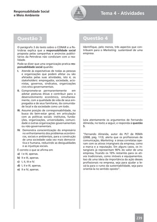 Responsabilidade Social
e Meio Ambiente                                                      Tema 4 - Atividades




  Questão 3                                            Questão 4
  O parágrafo 3 do texto sobre o CONAR e a Pe-         Identiﬁque, pelo menos, três aspectos que con-
  trobras explica que a responsabilidade social        tribuem para o Marketing sustentável de uma
  proposta pelas campanhas e anúncios publici-         empresa.
  tários da Petrobras não condiziam com a rea-
  lidade.
  Pode-se dizer que uma organização pratica res-
  ponsabilidade social quando:
  I. Atende às expectativas de todas as pessoas
       e organizações que podem afetar ou são
       afetados pelas suas atividades, isto é, os
       stakeholders: empregados, sociedade, acio-
       nistas, governos, sindicatos, organizações
       civis e/ou governamentais.
  II. Compromete-se permanentemente              em
       adotar posturas éticas e contribuir para o
       desenvolvimento econômico, simultanea-
       mente, com a qualidade de vida de seus em-
       pregados e de seus familiares, da comunida-
       de local e da sociedade como um todo.
  III. Assume posição de corresponsabilidade, na
       busca do bem-estar geral, em articulação
       com as políticas sociais: institutos, funda-
       ções, organizações, universidades, comuni-      Leia atentamente os argumentos de Fernando
       dade e outras organizações governamentais       Almeida, no texto a seguir, e responda à questão
       ou não-governamentais.                          5.
  IV. Demonstra conscientização do empresário
        no enfrentamento dos problemas econômi-        “Fernando Almeida, autor do PLT de RSMA
        cos, sociais e ambientais, para a construção   (2008, pág. 113), alerta que os proﬁssionais de
        de uma sociedade cada vez mais democrá-        comunicação, Marketing e áreas correlatas ope-
        tica e humana, reduzindo as desigualdades      ram com os ativos intangíveis da empresa, como
        e as injustiças sociais.                       a marca e a reputação. Em alguns casos, os in-
  É correto o que se aﬁrma em                          tangíveis já representam 90% do valor de uma
  a) I e III, apenas.                                  empresa, ﬁcando os 10% restantes para os ati-
                                                       vos tradicionais, como imóveis e equipamentos.
  b) II e III, apenas.
                                                       Isso dá uma ideia da importância da ação desses
  c) I, II, III e IV.                                  proﬁssionais na empresa, seja para ajudar a le-
  d) I, II e III, apenas.                              vá-la para o rumo da sustentabilidade, seja para
  e) II e IV, apenas.                                  orientá-la no sentido oposto”.




                                                                                                 239
 