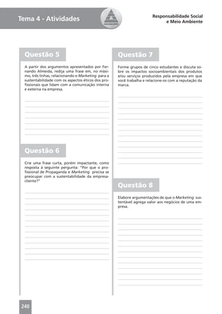 Responsabilidade Social
Tema 4 - Atividades                                                          e Meio Ambiente




  Questão 5                                          Questão 7
  A partir dos argumentos apresentados por Fer-      Forme grupos de cinco estudantes e discuta so-
  nando Almeida, redija uma frase em, no máxi-       bre os impactos socioambientais dos produtos
  mo, três linhas, relacionando o Marketing para a   e/ou serviços produzidos pela empresa em que
  sustentabilidade com os aspectos éticos dos pro-   você trabalha e relacione-os com a reputação da
  ﬁssionais que lidam com a comunicação interna      marca.
  e externa na empresa.




  Questão 6
  Crie uma frase curta, porém impactante, como
  resposta à seguinte pergunta: “Por que o pro-
  ﬁssional de Propaganda e Marketing precisa se
  preocupar com a sustentabilidade da empresa-
  cliente?”
                                                     Questão 8
                                                     Elabore argumentações de que o Marketing sus-
                                                     tentável agrega valor aos negócios de uma em-
                                                     presa.




240
 