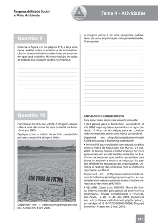 Responsabilidade Social
e Meio Ambiente                                                    Tema 4 - Atividades



                                                     A imagem acima é de uma campanha publici-
  Questão 9                                          tária de uma organização não-governamental,
                                                     Greenpeace.

  Observe a ﬁgura 7.2, na página 119, e faça uma
  breve análise sobre a existência de internaliza-
  ção do desenvolvimento sustentável na empresa
  em que você trabalha. Há contribuição de todas
  as pessoas que ocupam cargos na empresa?




  Questão 10                                         AMPLIANDO O CONHECIMENTO
                                                     Para saber mais sobre esse assunto consulte:
  (Vestibular da UFG-GO, 2007). A imagem abaixo      • Dez passos para o Marketing sustentável. O
  retrata uma das cenas de seca ocorrida na Ama-     site HSM Inspiring Ideas apresenta o artigo con-
  zônia em 2005.                                     tendo 10 dicas de estratégias para ser conside-
  Explique como o efeito de sentido pretendido       rado no mercado como uma marca sustentável.
  por essa campanha atinge o leitor.                 Disponível    em: <http://br.hsmglobal.com/notas/
                                                     43584-dez-passos-o-Marketing-sustentavel>
                                                     • Prêmio PIB traz novidades com estudo paralelo
                                                     sobre o Índice de Reputação das Marcas. 21 out.
                                                     2009 - O Grupo Padrão e DOM Strategy Partners
                                                     apresentam um estudo inédito realizado no Bra-
                                                     sil com as empresas que melhor gerenciam seus
                                                     ativos intangíveis e mostra os impactos da ges-
                                                     tão eﬁciente na reputação das organizações. Co-
                                                     nheça o ranking das empresas com as melhores
                                                     reputações no Brasil.
                                                     Disponível em: <http://www.administradores.
                                                     com.br/informe-se/artigos/premio-pib-traz-no-
                                                     vidades-com-estudo-paralelo-sobre-o-indice-de-
                                                     reputacao-das-marcas/42105/>
                                                     • VELLANI, Cassio Luiz; RIBEIRO, Maísa de Sou-
                                                     za. Sistema contábil para gestão da ecoeﬁciência
                                                     empresarial. Revista Contabilidade e Finanças,
                                                     São Paulo, v. 20, n. 49, abr. 2009. Disponível
                                                     em: <http://www.scielo.br/scielo.php?script=sci_
  Disponível em: < http://www.greenpeace.org.        arttext&pid=S1519-70772009000100003&lng=pt
  br> Acesso em: 8 set. 2006.                        &nrm=is> Acesso em: 2 mai. 2010.



                                                                                                241
 
