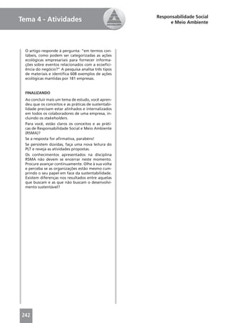 Responsabilidade Social
Tema 4 - Atividades                                        e Meio Ambiente




  O artigo responde à pergunta: “em termos con-
  tábeis, como podem ser categorizadas as ações
  ecológicas empresariais para fornecer informa-
  ções sobre eventos relacionados com a ecoeﬁci-
  ência do negócio?” A pesquisa analisa três tipos
  de materiais e identiﬁca 608 exemplos de ações
  ecológicas mantidas por 181 empresas.


  FINALIZANDO
  Ao concluir mais um tema de estudo, você apren-
  deu que os conceitos e as práticas de sustentabi-
  lidade precisam estar alinhados e internalizados
  em todos os colaboradores de uma empresa, in-
  cluindo os stakeholders.
  Para você, estão claros os conceitos e as práti-
  cas de Responsabilidade Social e Meio Ambiente
  (RSMA)?
  Se a resposta for aﬁrmativa, parabéns!
  Se persistem dúvidas, faça uma nova leitura do
  PLT e reveja as atividades propostas.
  Os conhecimentos apresentados na disciplina
  RSMA não devem se encerrar neste momento.
  Procure avançar continuamente. Olhe à sua volta
  e perceba se as organizações estão mesmo cum-
  prindo o seu papel em face da sustentabilidade.
  Existem diferenças nos resultados entre aquelas
  que buscam e as que não buscam o desenvolvi-
  mento sustentável?




242
 