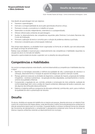 Responsabilidade Social
                                                                              Desaﬁo de Aprendizagem
e Meio Ambiente

                                                  Autor: Ronaldo Tavares de Araújo - Centro Universitário Anhanguera - Leme



   Este desaﬁo de aprendizagem tem por objetivos:
   •    Favorecer a aprendizagem;
   •    Estimular a corresponsabilidade do aluno pelo aprendizado eﬁciente e eﬁcaz;
   •    Promover o estudo, a convivência e o trabalho em grupo;
   •    Desenvolver os estudos independentes, sistemáticos e o autoaprendizado;
   •    Oferecer diferenciados ambientes de aprendizagem;
   •    Auxiliar no desenvolvimento das competências requeridas pelas Diretrizes Curriculares Nacionais dos
        Cursos de Graduação;
   •    Promover a aplicação da teoria e conceitos para a solução de problemas relativos à proﬁssão;
   •    Direcionar o estudante para a emancipação intelectual.

   Para atingir esses objetivos, as atividades foram organizadas na forma de um desaﬁo, que será solucionado
   por etapas ao longo do semestre letivo.
   Realizar essas atividades é essencial para o desenvolvimento das competências e habilidades requeridas na
   atuação do aluno no mercado de trabalho.
   Aproveite a oportunidade de estudar e aprender com os desaﬁos da vida proﬁssional.



   Competências e Habilidades
   Ao concluir as etapas propostas neste desaﬁo, você terá desenvolvido as competências e habilidades descritas
   a seguir:
   •    Identiﬁcar as tecnologias associadas à melhoria da qualidade de vida, à preservação da natureza e à
        utilização, desenvolvimento e inovação do aparato tecnológico de suporte e atenção à saúde;
   •    Planejar, gerenciar e executar as atividades de diagnóstico, avaliação de impacto, proposição de medidas
        mitigadoras - corretivas e preventivas - recuperação de áreas degradadas, acompanhamento e monito-
        ramento da qualidade ambiental;
   •    Compreender a regulação do uso, controle, proteção e conservação do meio ambiente, avaliação de
        conformidade legal, bem como a análise de impacto ambiental, elaboração de laudos e pareceres, que
        são algumas das atribuições desse proﬁssional;
   •    Elaborar e implantar políticas e programas de educação ambiental, contribuindo, assim, para a melhoria
        da qualidade de vida e a preservação da natureza.



   Desaﬁo
   Os alunos, divididos em equipes de trabalho de no máximo seis pessoas, deverão estruturar um relatório ﬁnal,
   a partir do cumprimento das etapas abaixo, onde identiﬁcarão a melhor forma de planejamento ambiental na
   área de saneamento básico para um município. O grande desaﬁo é conhecer as diversas formas de utilização
   das ferramentas de planejamento e compreender o planejamento ambiental como forma de minimizar os
   diversos impactos ambientais inerentes ao desenvolvimento do município.




                                                                                                                   243
 