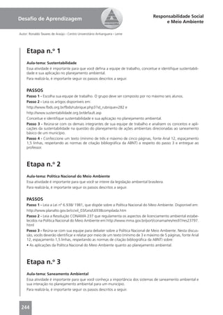 Responsabilidade Social
Desaﬁo de Aprendizagem
                                                                                           e Meio Ambiente

Autor: Ronaldo Tavares de Araújo - Centro Universitário Anhanguera - Leme




     Etapa n.o 1
     Aula-tema: Sustentabilidade
     Essa atividade é importante para que você deﬁna a equipe de trabalho, conceitue e identiﬁque sustentabili-
     dade e sua aplicação no planejamento ambiental.
     Para realizá-la, é importante seguir os passos descritos a seguir.


     PASSOS
     Passo 1 - Escolha sua equipe de trabalho. O grupo deve ser composto por no máximo seis alunos.
     Passo 2 - Leia os artigos disponíveis em:
     http://www.fbds.org.br/fbds/rubrique.php3?id_rubrique=282 e
     http://www.sustentabilidade.org.br/default.asp
     Conceitue e identiﬁque sustentabilidade e sua aplicação no planejamento ambiental.
     Passo 3 - Reúna-se com os demais integrantes de sua equipe de trabalho e analisem os conceitos e apli-
     cações da sustentabilidade na questão do planejamento de ações ambientais direcionadas ao saneamento
     básico de um município.
     Passo 4 - Confeccione um texto (mínimo de três e máximo de cinco páginas, fonte Arial 12, espaçamento
     1,5 linhas, respeitando as normas de citação bibliográﬁca da ABNT) a respeito do passo 3 e entregue ao
     professor.



     Etapa n.o 2
     Aula-tema: Política Nacional do Meio Ambiente
     Essa atividade é importante para que você se inteire da legislação ambiental brasileira.
     Para realizá-la, é importante seguir os passos descritos a seguir.


     PASSOS
     Passo 1 - Leia a Lei nº 6.938/ 1981, que dispõe sobre a Política Nacional do Meio Ambiente. Disponível em:
     http://www.planalto.gov.br/ccivil_03/Leis/L6938compilada.htm
     Passo 2 - Leia a Resolução CONAMA 237 que regulamenta os aspectos de licenciamento ambiental estabe-
     lecidos na Política Nacional do Meio Ambiente em:http://www.mma.gov.br/port/conama/res/res97/res23797.
     html
     Passo 3 - Reúna-se com sua equipe para debater sobre a Política Nacional de Meio Ambiente. Nesta discus-
     são, vocês deverão identiﬁcar e relatar por meio de um texto (mínimo de 3 e máximo de 5 páginas, fonte Arial
     12, espaçamento 1,5 linhas, respeitando as normas de citação bibliográﬁca da ABNT) sobre:
     • As aplicações da Política Nacional do Meio Ambiente quanto ao planejamento ambiental.



     Etapa n.o 3
     Aula-tema: Saneamento Ambiental
     Essa atividade é importante para que você conheça a importância dos sistemas de saneamento ambiental e
     sua interação no planejamento ambiental para um município.
     Para realizá-la, é importante seguir os passos descritos a seguir.



 244
 